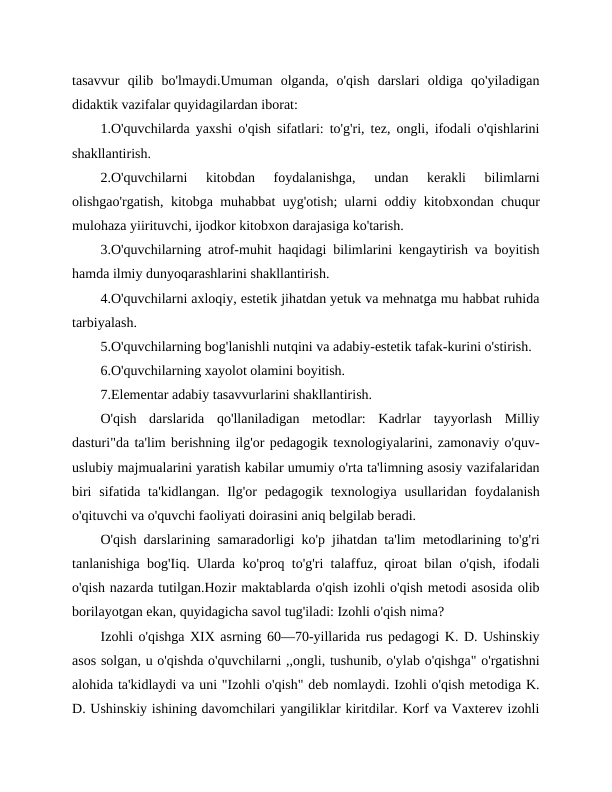 tasavvur  qilib  bo'lmaydi.Umuman  olganda,  o'qish  darslari  oldiga  qo'yiladigan
didaktik vazifalar quyidagilardan iborat:
1.O'quvchilarda yaxshi o'qish sifatlari: to'g'ri, tez, ongli, ifodali o'qishlarini
shakllantirish.
2.O'quvchilarni  kitobdan  foydalanishga,  undan  kerakli  bilimlarni
olishgao'rgatish, kitobga muhabbat uyg'otish; ularni oddiy kitobxondan chuqur
mulohaza yiirituvchi, ijodkor kitobxon darajasiga ko'tarish.
3.O'quvchilarning atrof-muhit haqidagi bilimlarini kengaytirish va boyitish
hamda ilmiy dunyoqarashlarini shakllantirish.
4.O'quvchilarni axloqiy, estetik jihatdan yetuk va mehnatga mu habbat ruhida
tarbiyalash.
5.O'quvchilarning bog'lanishli nutqini va adabiy-estetik tafak-kurini o'stirish.
6.O'quvchilarning xayolot olamini boyitish. 
7.Elementar adabiy tasavvurlarini shakllantirish.
O'qish  darslarida  qo'llaniladigan  metodlar:  Kadrlar  tayyorlash  Milliy
dasturi"da ta'lim berishning ilg'or pedagogik texnologiyalarini, zamonaviy o'quv-
uslubiy majmualarini yaratish kabilar umumiy o'rta ta'limning asosiy vazifalaridan
biri  sifatida ta'kidlangan.  Ilg'or  pedagogik texnologiya usullaridan foydalanish
o'qituvchi va o'quvchi faoliyati doirasini aniq belgilab beradi.
O'qish darslarining samaradorligi ko'p jihatdan ta'lim metodlarining to'g'ri
tanlanishiga bog'Iiq. Ularda ko'proq to'g'ri talaffuz, qiroat bilan o'qish, ifodali
o'qish nazarda tutilgan.Hozir maktablarda o'qish izohli o'qish metodi asosida olib
borilayotgan ekan, quyidagicha savol tug'iladi: Izohli o'qish nima?
Izohli o'qishga XIX asrning 60—70-yillarida rus pedagogi K. D. Ushinskiy
asos solgan, u o'qishda o'quvchilarni ,,ongli, tushunib, o'ylab o'qishga" o'rgatishni
alohida ta'kidlaydi va uni "Izohli o'qish" deb nomlaydi. Izohli o'qish metodiga K.
D. Ushinskiy ishining davomchilari yangiliklar kiritdilar. Korf va Vaxterev izohli
