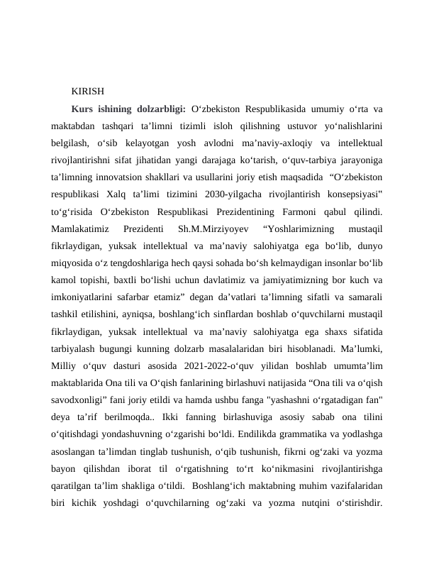 KIRISH
Kurs ishining dolzarbligi: Oʻzbekiston Respublikasida umumiy oʻrta va
maktabdan  tashqari  ta’limni  tizimli  isloh  qilishning  ustuvor  yoʻnalishlarini
belgilash,  oʻsib  kelayotgan  yosh  avlodni  ma’naviy-axloqiy  va  intellektual
rivojlantirishni sifat jihatidan yangi darajaga koʻtarish, oʻquv-tarbiya jarayoniga
ta’limning innovatsion shakllari va usullarini joriy etish maqsadida  “Oʻzbekiston
respublikasi  Xalq  ta’limi  tizimini  2030-yilgacha  rivojlantirish  konsepsiyasi‟
toʻgʻrisida  Oʻzbekiston  Respublikasi  Prezidentining  Farmoni  qabul  qilindi.
Mamlakatimiz  Prezidenti  Sh.M.Mirziyoyev  “Yoshlarimizning  mustaqil
fikrlaydigan,  yuksak  intellektual  va  ma’naviy  salohiyatga  ega  boʻlib,  dunyo
miqyosida oʻz tengdoshlariga hech qaysi sohada boʻsh kelmaydigan insonlar boʻlib
kamol topishi, baxtli boʻlishi uchun davlatimiz va jamiyatimizning bor kuch va
imkoniyatlarini safarbar etamiz” degan da’vatlari ta’limning sifatli va samarali
tashkil etilishini, ayniqsa, boshlangʻich sinflardan boshlab oʻquvchilarni mustaqil
fikrlaydigan,  yuksak  intellektual  va  ma’naviy  salohiyatga  ega  shaxs  sifatida
tarbiyalash bugungi kunning dolzarb masalalaridan biri hisoblanadi. Ma’lumki,
Milliy  oʻquv  dasturi  asosida  2021-2022-oʻquv  yilidan  boshlab  umumtaʼlim
maktablarida Ona tili va Oʻqish fanlarining birlashuvi natijasida “Ona tili va oʻqish
savodxonligi” fani joriy etildi va hamda ushbu fanga "yashashni oʻrgatadigan fan"
deya  ta’rif  berilmoqda..  Ikki  fanning  birlashuviga  asosiy  sabab  ona  tilini
oʻqitishdagi yondashuvning oʻzgarishi boʻldi. Endilikda grammatika va yodlashga
asoslangan taʼlimdan tinglab tushunish, oʻqib tushunish, fikrni ogʻzaki va yozma
bayon  qilishdan  iborat  til  oʻrgatishning  toʻrt  koʻnikmasini  rivojlantirishga
qaratilgan taʼlim shakliga oʻtildi.  Boshlangʻich maktabning muhim vazifalaridan
biri  kichik  yoshdagi  oʻquvchilarning  ogʻzaki  va  yozma  nutqini  oʻstirishdir.
