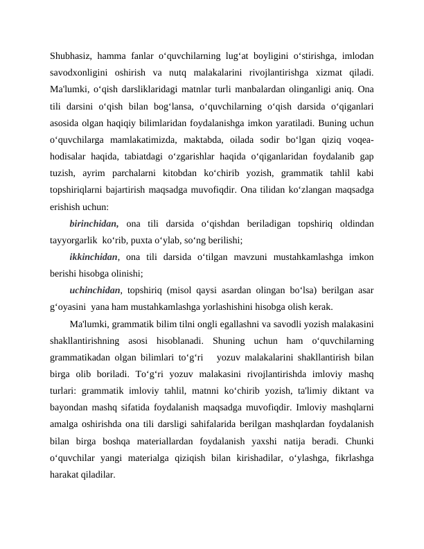 Shubhasiz, hamma fanlar oʻquvchilarning lugʻat boyligini oʻstirishga, imlodan
savodxonligini  oshirish  va  nutq  malakalarini  rivojlantirishga  xizmat  qiladi.
Ma'lumki, oʻqish darsliklaridagi matnlar turli manbalardan olinganligi aniq. Ona
tili  darsini  oʻqish  bilan  bogʻlansa,  oʻquvchilarning  oʻqish  darsida  oʻqiganlari
asosida olgan haqiqiy bilimlaridan foydalanishga imkon yaratiladi. Buning uchun
oʻquvchilarga  mamlakatimizda,  maktabda,  oilada  sodir  boʻlgan  qiziq  voqea-
hodisalar  haqida,  tabiatdagi  oʻzgarishlar  haqida  oʻqiganlaridan foydalanib  gap
tuzish,  ayrim  parchalarni  kitobdan  koʻchirib  yozish,  grammatik  tahlil  kabi
topshiriqlarni bajartirish maqsadga muvofiqdir. Ona tilidan koʻzlangan maqsadga
erishish uchun: 
birinchidan, ona  tili  darsida  oʻqishdan  beriladigan  topshiriq  oldindan
tayyorgarlik  koʻrib, puxta oʻylab, soʻng berilishi; 
ikkinchidan,  ona  tili  darsida  oʻtilgan  mavzuni  mustahkamlashga  imkon
berishi hisobga olinishi; 
uchinchidan, topshiriq (misol qaysi asardan olingan boʻlsa) berilgan asar
gʻoyasini  yana ham mustahkamlashga yorlashishini hisobga olish kerak. 
Ma'lumki, grammatik bilim tilni ongli egallashni va savodli yozish malakasini
shakllantirishning  asosi  hisoblanadi.  Shuning  uchun  ham  oʻquvchilarning
grammatikadan olgan bilimlari toʻgʻri   yozuv malakalarini shakllantirish bilan
birga  olib  boriladi.  Toʻgʻri  yozuv  malakasini  rivojlantirishda  imloviy  mashq
turlari: grammatik imloviy tahlil, matnni koʻchirib yozish, ta'limiy diktant  va
bayondan mashq sifatida foydalanish maqsadga muvofiqdir. Imloviy mashqlarni
amalga oshirishda ona tili darsligi sahifalarida berilgan mashqlardan foydalanish
bilan  birga  boshqa  materiallardan  foydalanish  yaxshi  natija  beradi.  Chunki
oʻquvchilar  yangi  materialga  qiziqish  bilan  kirishadilar,  oʻylashga,  fikrlashga
harakat qiladilar. 
