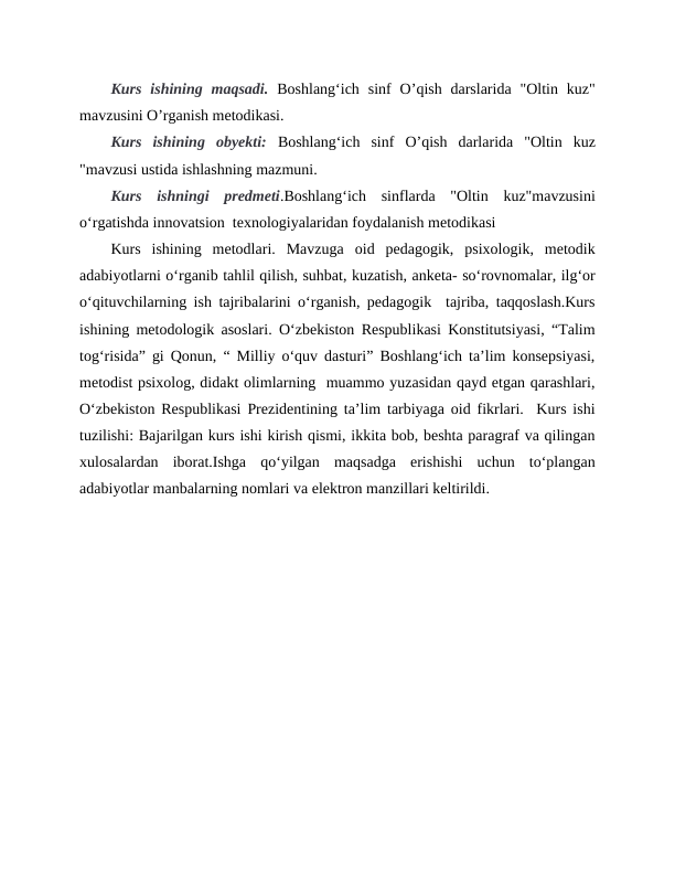 Kurs  ishining  maqsadi. Boshlang‘ich  sinf  O’qish  darslarida  "Oltin  kuz"
mavzusini O’rganish metodikasi.
Kurs  ishining  obyekti: Boshlang‘ich  sinf  O’qish  darlarida  "Oltin  kuz
"mavzusi ustida ishlashning mazmuni.
Kurs  ishningi  predmeti.Boshlang‘ich  sinflarda  "Oltin  kuz"mavzusini
o‘rgatishda innovatsion  texnologiyalaridan foydalanish metodikasi  
Kurs  ishining  metodlari.  Mavzuga  oid  pedagogik,  psixologik,  metodik
adabiyotlarni oʻrganib tahlil qilish, suhbat, kuzatish, anketa- soʻrovnomalar, ilgʻor
oʻqituvchilarning ish tajribalarini oʻrganish, pedagogik  tajriba, taqqoslash.Kurs
ishining metodologik asoslari. Oʻzbekiston Respublikasi Konstitutsiyasi, “Talim
togʻrisida” gi Qonun, “ Milliy oʻquv dasturi” Boshlangʻich ta’lim konsepsiyasi,
metodist psixolog, didakt olimlarning  muammo yuzasidan qayd etgan qarashlari,
Oʻzbekiston Respublikasi Prezidentining ta’lim tarbiyaga oid fikrlari.  Kurs ishi
tuzilishi: Bajarilgan kurs ishi kirish qismi, ikkita bob, beshta paragraf va qilingan
xulosalardan  iborat.Ishga  qoʻyilgan  maqsadga  erishishi  uchun  toʻplangan
adabiyotlar manbalarning nomlari va elektron manzillari keltirildi.
