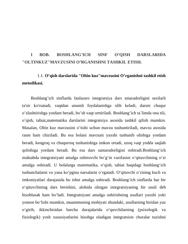 I  BOB.  BOSHLANG’ICH  SINF  O’QISH  DARSLARIDA
"OLTINKUZ"MAVZUSINI O’RGANISHNI TASHKIL ETISH. 
         
      1.1. O’qish darslarida "Oltin kuz"mavzusini O’rganishni tashkil etish
metodikasi.
Boshlang’ich  sinflarda  fanlararo  integratsiya  dars  smaradorligini  sezilarli
ta'sir  ko'rsatadi,  vaqtdan  unumli  foydalanishga  olib  keladi,  darsni  chuqur
o’zlashtirishga yordam beradi, bo’sh vaqt orttiriladi. Boshlang’ich ta`limda ona tili,
o’qish, tabiat,matematika darslarini integratsiya asosida tashkil qilish mumkin.
Masalan, Oltin kuz mavzusini o’tishi uchun mavzu tushuntiriladi, mavzu asosida
rasm ham  chiziladi. Bu esa bolani mavzuni  yaxshi  tushunib olishiga yordam
beradi, kengroq va chuqurroq tushunishiga imkon ortadi, uzoq vaqt yodda saqlab
qolishiga  yordam  beradi.  Bu  esa  dars  samaradorligini  oshiradi.Boshlang‘ich
maktabda integratsiyani amalga oshiruvchi bo‘g‘in vazifasini o‘qituvchining o‘zi
amalga oshiradi. U bolalarga matematika, o‘qish, tabiat haqidagi boshlang‘ich
tushunchalarni va yana ko‘pgina narsalarni o‘rgatadi. O‘qituvchi o‘zining kuch va
imkoniyatlari darajasida bu ishni amalga oshiradi. Boshlang‘ich sinflarda har bir
o‘qituvchining  dars  berishini,  alohida  olingan  integratsiyaning  bir  usuli  deb
hisoblasak ham bo‘ladi. Integratsiyani amalga oshirishning usullari yaxshi yoki
yomon bo‘lishi mumkin, muammoning mohiyati shundaki, usullarning biridan yuz
o‘girib,  ikkinchisidan  barcha  darajalarida  o‘quvchilarning  (psixologik  va
fiziologik) yosh xususiyatlarini hisobga oladigan integratsion choralar tuzishni
