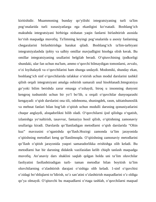 kiritishidir.  Muammoning  bunday  qo‘yilishi  integratsiyaning  turli  ta'lim
pog‘onalarida  turli  xususiyatlarga  ega  ekanligini  ko‘rsatadi.  Boshlang‘ich
maktabda  integratsiyani  birbiriga  nisbatan  yaqin  fanlarni  birlashtirish  asosida
ko‘rish maqsadga muvofiq. Ta'limning keyingi pog‘onalarida u asosiy fanlarning
chegaralarini  birlashtirishga  harakat  qiladi.  Boshlang‘ich  ta'lim-tarbiyani
integratsiyalashda ijobiy va salbiy omillar mavjudligini hisobga olish kerak. Bu
omillar  integratsiyaning  usullarini  belgilab  beradi.  O‘qituvchining  ijodkorligi
shundaki, ular fan uchun ma'lum, ammo o‘quvchi bilmaydigan tomonlarni, avvalo,
o‘zi loyihalaydi va o‘quvchilarini ham shunga undaydi. Modomiki, shunday ekan,
boshlang‘ich sinf o‘quvchilarida tafakkur o‘stirish uchun modul darslarini tashkil
qilish orqali integratsiyani amalga oshirish samarali usul hisoblanadi.Integratsiya
go‘yoki  bilim  berishda  zarur  emasga  o‘xshaydi,  biroq  u  insonning  dunyoni
kengroq  tushunishi  uchun  bir  yo‘l  bo‘lib,  u  orqali  o‘quvchilar  dunyoqarashi
kengayadi: o‘qish darslarini ona tili, odobnoma, shuningdek, rasm, tabiatshunoslik
va mehnat fanlari bilan bog‘lab o‘qitish uchun modulli darsning qonuniyatlarini
chuqur anglaydi, aloqadorlikni bilib oladi. O‘quvchilarni ijod qilishga o‘rgatish,
izlanishga yo‘naltirish, tasavvur, fantaziya hosil qilish, o‘qitishning zamonaviy
usullariga kiradi. Darslarda qo’llaniladigan metodlarni o’qish darslarida “Oltin
kuz”  mavzusini  o’rganishda  qo’llash.Hozirgi  zamonda  ta’lim  jarayonida
o’qitishning metodlari keng qo’llanilmoqda. O’qitishning zamonaviy metodlarini
qo’llash  o’qitish  jarayonida  yuqori  samaradorlikka  erishishga  olib  keladi.  Bu
metodlarni har bir darsning didaktik vazifasidan kelib chiqib tanlash maqsadga
muvofiq.  An’anaviy  dars  shaklini  saqlab  qolgan  holda  uni  ta’lim  oluvchilar
faoliyatini  faollashtiradigan  turli-  tuman  metodlar  bilan  boyitish  ta’lim
oluvchilarning  o’zlashtirish  darajasi  o’sishiga  olib  keladi.  1-sinf  o’quvchisi
o’zidagi bo’shliqlarni to’ldirish, so’z san’atini o’zlashtirish maqsadlarini o’z oldiga
qo’ya olmaydi. O’qituvchi bu maqsadlarni o’rtaga tashlab, o’quvchilarni maqsad
