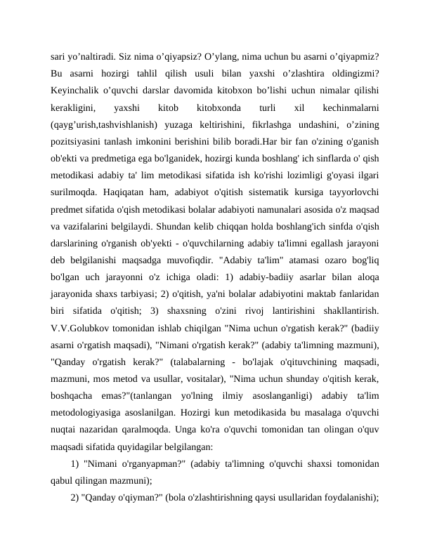 sari yo’naltiradi. Siz nima o’qiyapsiz? O’ylang, nima uchun bu asarni o’qiyapmiz?
Bu  asarni  hozirgi  tahlil  qilish  usuli  bilan  yaxshi  o’zlashtira  oldingizmi?
Keyinchalik o’quvchi darslar davomida kitobxon bo’lishi uchun nimalar qilishi
kerakligini,
 
yaxshi
 
kitob
 
kitobxonda
 
turli
 
xil
 
kechinmalarni
(qayg’urish,tashvishlanish)  yuzaga  keltirishini,  fikrlashga  undashini,  o’zining
pozitsiyasini tanlash imkonini berishini bilib boradi.Har bir fan o'zining o'ganish
ob'ekti va predmetiga ega bo'lganidek, hozirgi kunda boshlang' ich sinflarda o' qish
metodikasi adabiy ta' lim metodikasi sifatida ish ko'rishi lozimligi g'oyasi ilgari
surilmoqda.  Haqiqatan  ham,  adabiyot  o'qitish  sistematik  kursiga  tayyorlovchi
predmet sifatida o'qish metodikasi bolalar adabiyoti namunalari asosida o'z maqsad
va vazifalarini belgilaydi. Shundan kelib chiqqan holda boshlang'ich sinfda o'qish
darslarining o'rganish ob'yekti - o'quvchilarning adabiy ta'limni egallash jarayoni
deb  belgilanishi  maqsadga  muvofiqdir.  "Adabiy  ta'lim"  atamasi  ozaro  bog'liq
bo'lgan  uch  jarayonni  o'z  ichiga  oladi:  1)  adabiy-badiiy  asarlar  bilan  aloqa
jarayonida shaxs tarbiyasi; 2) o'qitish, ya'ni bolalar adabiyotini maktab fanlaridan
biri  sifatida  o'qitish;  3)  shaxsning  o'zini  rivoj  lantirishini  shakllantirish.
V.V.Golubkov tomonidan ishlab chiqilgan "Nima uchun o'rgatish kerak?" (badiiy
asarni o'rgatish maqsadi), "Nimani o'rgatish kerak?" (adabiy ta'limning mazmuni),
"Qanday  o'rgatish  kerak?"  (talabalarning  -  bo'lajak  o'qituvchining  maqsadi,
mazmuni, mos metod va usullar, vositalar), "Nima uchun shunday o'qitish kerak,
boshqacha  emas?"(tanlangan  yo'lning  ilmiy  asoslanganligi)  adabiy  ta'lim
metodologiyasiga asoslanilgan. Hozirgi kun metodikasida bu masalaga o'quvchi
nuqtai nazaridan qaralmoqda. Unga ko'ra o'quvchi tomonidan tan olingan o'quv
maqsadi sifatida quyidagilar belgilangan:
1) "Nimani o'rganyapman?" (adabiy ta'limning o'quvchi shaxsi tomonidan
qabul qilingan mazmuni);
2) "Qanday o'qiyman?" (bola o'zlashtirishning qaysi usullaridan foydalanishi);
