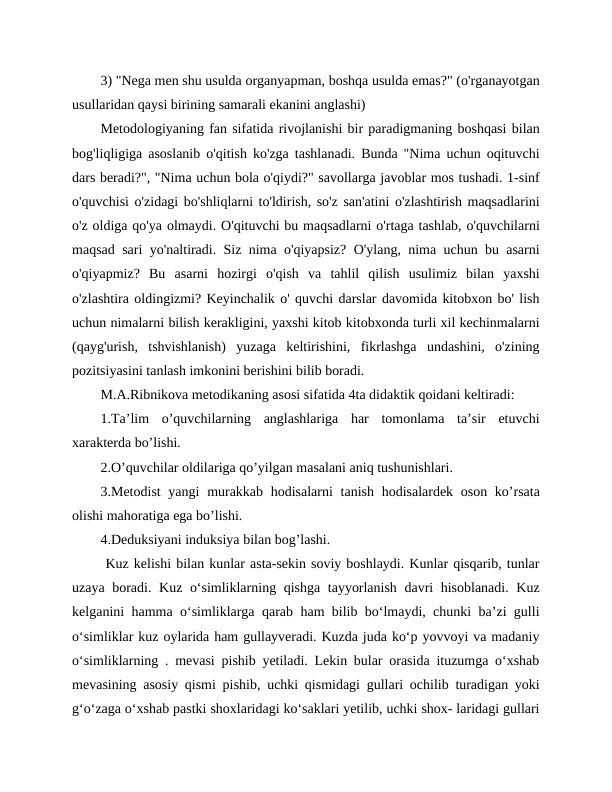 3) "Nega men shu usulda organyapman, boshqa usulda emas?" (o'rganayotgan
usullaridan qaysi birining samarali ekanini anglashi)
Metodologiyaning fan sifatida rivojlanishi bir paradigmaning boshqasi bilan
bog'liqligiga asoslanib o'qitish ko'zga tashlanadi. Bunda "Nima uchun oqituvchi
dars beradi?", "Nima uchun bola o'qiydi?" savollarga javoblar mos tushadi. 1-sinf
o'quvchisi o'zidagi bo'shliqlarni to'ldirish, so'z san'atini o'zlashtirish maqsadlarini
o'z oldiga qo'ya olmaydi. O'qituvchi bu maqsadlarni o'rtaga tashlab, o'quvchilarni
maqsad sari yo'naltiradi. Siz nima o'qiyapsiz? O'ylang, nima uchun bu asarni
o'qiyapmiz?  Bu  asarni  hozirgi  o'qish  va  tahlil  qilish  usulimiz  bilan  yaxshi
o'zlashtira oldingizmi? Keyinchalik o' quvchi darslar davomida kitobxon bo' lish
uchun nimalarni bilish kerakligini, yaxshi kitob kitobxonda turli xil kechinmalarni
(qayg'urish,  tshvishlanish)  yuzaga  keltirishini,  fikrlashga  undashini,  o'zining
pozitsiyasini tanlash imkonini berishini bilib boradi.
M.A.Ribnikova metodikaning asosi sifatida 4ta didaktik qoidani keltiradi:
1.Ta’lim  o’quvchilarning  anglashlariga  har  tomonlama  ta’sir  etuvchi
xarakterda bo’lishi.
2.O’quvchilar oldilariga qo’yilgan masalani aniq tushunishlari.
3.Metodist  yangi  murakkab hodisalarni  tanish hodisalardek oson ko’rsata
olishi mahoratiga ega bo’lishi.
4.Deduksiyani induksiya bilan bog’lashi.
 Kuz kelishi bilan kunlar asta-sekin soviy boshlaydi. Kunlar qisqarib, tunlar
uzaya boradi. Kuz o‘simliklarning qishga tayyorlanish davri hisoblanadi. Kuz
kelganini hamma o‘simliklarga qarab ham bilib bo‘lmaydi, chunki ba’zi gulli
o‘simliklar kuz oylarida ham gullayveradi. Kuzda juda ko‘p yovvoyi va madaniy
o‘simliklarning . mevasi pishib yetiladi. Lekin bular orasida ituzumga o‘xshab
mevasining asosiy qismi pishib, uchki qismidagi gullari ochilib turadigan yoki
g‘o‘zaga o‘xshab pastki shoxlaridagi ko‘saklari yetilib, uchki shox- laridagi gullari
