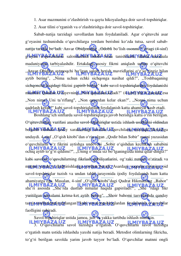  
 
1. Asar mazmunini o‘zlashtirish va qayta hikoyalashga doir savol-topshiriqlar. 
2. Asar tilini o‘rganish va o‘zlashtirishga doir savol-topshiriqlar. 
Sabab-natija tarzidagi savollardan ham foydalaniladi. Agar o‘qituvchi asar 
g‘oyasini tushunishda o‘quvchilarga yordam berishni ko‘zda tutsa, savol sabab-
natija tarzida bo‘ladi. Anvar Obidjonning ,,Odobli bo‘lish osonmi?" ertagi (4-sinf) 
g‘oyasi o‘quvchilarni salomlashish odobi bilan tanishtirish, ularda muomala 
madaniyatini tarbiyalashdir. Ertakdagi asosiy fikrni aniqlash uchun o‘qituvchi 
,,Anvar Obidjon aytmoqchi bo‘lgan salom berish mavridlarini o‘z’so‘zingiz bilan 
aytib bering", ,,Nima uchun echki sichqonga nasihat qildi?", ,,Toshbaqaning 
sichqoncha haqidagi fikrini gapirib bering" kabi savol-topshiriqlardan foydalanishi 
mumkin. Qambar O‘tayevning ,,Non qayerdan keladi?" (4-sinf) she’ri asosida esa 
,,Non nima? Uni ta’riflang", ,,Non qayerdan kelar ekan?", ,,Nonni nima uchun 
qadrlash kerak?" kabi savol-topshiriqlardan foydalanish katta ahamiyat kasb etadi. 
Boshlang‘ich sinflarda savol-topshiriqlarga javob berishga katta o‘rin berilgan. 
O‘qituvchining vazifasi anashu savol-topshiriqlar ustida ishlash usullarini oldindan 
belgilab olishdir. Ijodiy xarakterdagi savollar o‘quvchilarni mustaqil fikriashga 
undaydi. 4-sinf ,,O‘qish kitobi"dan o‘rin olgan ,,Qodir bilan Sobir" matni yuzasidan 
o‘quvchilarni o‘z fikrini aytishga undovchi ,,Sobir o‘qishdan kechikish sababini 
ochiq aytib to‘g‘ri qildimi?", „Uning o‘mida siz bo‘lganingizda nima qilar-dingiz?" 
kabi savollar o‘quvchilarning fikrlash qobiliyatlarini, og‘zaki nutqini o‘stiradi va 
matnni yaxshi o‘zlashtirishlariga yordam beradi. Asardagi voqealar tizimiga oid 
savol-topshiriqlar tuzish va undan tahlil jarayonida ijodiy foydalanish ham katta 
ahamiyatga ega. Masalan, 4-sinf ,,O‘qish kitobi"dagi Qudrat Hikmatning ,,Bahor" 
she’ri asosida ,,She’rda dastlab nimalar haqida gapiriladi?", ,,She ‘rdagi fikr 
yuritilgan narsalami ketma-ket aytib bering", ,,Shoir bahomi tasvirlashda qanday 
tasvir usullaridanfoydalangan?"kabi savol-topshiriqlardan foydalanish o‘quvchilar 
faolligini oshiradi. 
Savol-topshiriqlar ustida jamoa, juft va yakka tartibda ishlash mumkin. 
3. O‘quvchilarni savol tuzishga o‘rgatish. O‘quvchilarni savol tuzishga 
o‘rgatish matn ustida ishlashda yaxshi natija beradi. Metodist olimlarning fikricha, 
to‘g‘ri berilgan savolda yarim javob tayyor bo‘ladi. O‘quvchilar matnni ongli 
