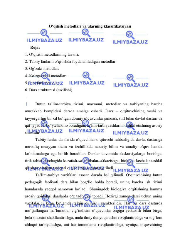  
 
 
O‘qitish metodlari va ularning klassifikatsiyasi 
 
 
Reja: 
1. O‘qitish metodlarining tavsifi. 
2. Tabiiy fanlarni o‘qitishda foydalaniladigan metodlar. 
3. Og‘zaki metodlar. 
4. Ko‘rgazmali metodlar. 
5. Interfaol metodlar 
6. Dars strukturasi (tuzilishi) 
 
 
Butun ta’lim-tarbiya tizimi, mazmuni, metodlar va tarbiyaning barcha 
murakkab kompleksi darsda amalga oshadi. Dars – о‘qituvchining yoshi va 
tayyorgarligi bir xil bо‘lgan doimiy о‘quvchilar jamoasi, sinf bilan davlat dasturi va 
qat’iy jadval bо‘ytcha olib boradigan, ta’lim-tarbiya ishlarini tashkil etishning asosiy 
shaklidir.  
 
Tabiiy fanlar darslarida о‘quvchilar о‘qituvchi rahbarligida davlat dasturiga 
muvofiq muayyan tizim va izchillikda nazariy bilim va amaliy o’quv hamda 
kо‘nikmalarga ega bо‘lib boradilar. Darslar davomida ekskursiyalarga borishga, 
tirik tabiat burchagida kuzatish va tajribalar о‘tkazishga, biologik kechalar tashkil 
qilishga, sinfdan tashqari о‘qishlarga zarurat tug‘iladi. 
 
Ta’lim-tarbiya vazifalari asosan darsda hal qilinadi. О‘qituvchining butun 
pedagogik faoliyati dars bilan bog‘liq holda boradi, uning barcha ish tizimi 
hamdarsda yaqqol namoyon bо‘ladi. Shuningdek biologiya о‘qitishning hamma 
asosiy qoidalari darslarda о‘z tadbiqini topadi. Hozirgi zamon darsi uchun uning 
vazifalarini keng kо‘lamda talqin qilinishi xarakterlidir. Har bir dars dasturda 
mо‘ljallangan ma’lumotlar yig‘indisini о‘quvchilar ongiga yetkazish bilan birga, 
bola shaxsini shakllantirishga, unda ilmiy dunyoqarashni rivojlantirishga va sog‘lom 
ahloqni tarbiyalashga, uni har tomonlama rivojlantirishga, ayniqsa о‘quvchining 
