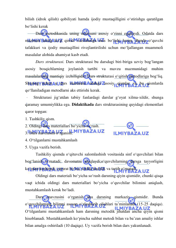  
 
bilish (idrok qilish) qobiliyati hamda ijodiy mustaqilligini о‘stirishga qaratilgan 
bо‘lishi kerak 
 
Dars metodikasida uning mazmuni asosiy о‘rinni egallaydi. Odatda dars 
mazmuni uning kо‘p qirrali vazifalariga mos bо‘lishi lozim. Bunda о‘quvchi 
tafakkuri va ijodiy mustaqillini rivojlantirilishi uchun mо‘ljallangan muammoli 
masalalar alohida ahamiyat kasb etadi. 
 
Dars strukturasi. Dars strukturasi bu darsdagi biri-biriga uzviy bog‘langan 
asosiy bosqichlarning joylanish tartibi va mavzu mazmunidagi muhim 
masalalarning mantiqiy izchilligidir. Dars strukturasi о‘qitish metodlariga bog‘liq. 
Shuning uchun u dars mazmuni, undagi asosiy qismlar va bu qismlarda 
qо‘llaniladigan metodlarni aks ettirishi kerak. 
Strukturasi jig‘atdan tabiiy fanlardagi darslar g‘oyat xilma-xildir, shunga 
qaramay umumiylikka ega. Didaktikada dars strukturasining quyidagi elementlari 
qaror topgan:  
1. Tashkiliy qism.                                                    
2. Oldingi dars materiallari bо‘yicha sо‘rash.                
3. Dars mavzusini о‘rganish. 
4. О‘tilganlarni mustahkamlash 
5. Uyga vazifa berish. 
Tashkiliy qismda о‘qituvchi salomlashish vositasida sinf о‘quvchilari bilan 
bog‘lanish о‘rnatadi; davomatni aniqlaydi;о‘quvchilarning darsga tayyorligini 
kо‘zdan kechiradi; zarurat bо‘lsa, sinfda tinchlik va tartib о‘rnatadi. 
Oldingi dars materiali bо‘yicha sо‘rash darsning qiyin qismidir, chunki qisqa 
vaqt ichida oldingi dars materiallari bо‘yicha о‘quvchilar bilimini aniqlash, 
mustahkamlash kerak bо‘ladi. 
Dars mavzusini о‘rganish shu darsning markaziy qismidir. Bunda 
о‘quvchilarning bilimni asosan о‘zlashtirib olishlari ta’minlanadi (15-25 daqiqa). 
О‘tilganlarni mustahkamlash ham darsning metodik jihatdan ancha qiyin qismi 
hisoblanadi. Mustahkamlash kо‘pincha suhbat metodi bilan va ba’zan amaliy ishlar 
bilan amalga oshiriladi (10 daqiqa). Uy vazifa berish bilan dars yakunlanadi. 
