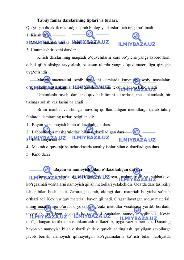  
 
Tabiiy fanlar darslarining tiplari va turlari. 
Qо‘yilgan didaktik maqsadga qarab biologiya darslari uch tipga bо‘linadi:  
1. Kirish darsi. 
2. Mavzu mazmunini ochib beruvchi darslar. 
3. Umumlashtiruvchi darslar. 
Kirish darslarining maqsadi о‘quvchilarni kurs bо‘yicha yangi axborotlarni 
qabul qilib olishga tayyorlash, xususan ularda yangi о‘quv materialiga qiziqish 
uyg‘otishdir. 
Mavzu mazmunini ochib beruvchi darslarda kursning asosiy masalalari 
о‘rganiladi, mustahkamlanadi, о‘quvchilar bilimi tekshiriladi va baholanadi 
Umumlashtiruvchi darslar о‘quvchi bilimini takrorlash, mustahkamlash, bir 
tizimga solish vazifasini bajaradi. 
Bilim manbai va shunga muvofiq qо‘llaniladigan metodlarga qarab tabiiy 
fanlarda darslarning turlari belgilanadi: 
1. Bayon va namoyish bilan о‘tkaziladigan dars. 
2. Laboratoriya mashg‘ulotlari bilan о‘tkaziladigan dars 
3. Ekskursiya darsi 
4. Maktab о‘quv-tajriba uchastkasida amaliy ishlar bilan о‘tkaziladigan dars 
5. Kino darsi 
 
Bayon va namoyish bilan о‘tkaziladigan darslar 
Bunday darslarda og‘zaki (ayniqsa hikoya, tushuntirish va suhbat) va 
kо‘rgazmali vositalarni namoyish qilish metodlari yetakchidir. Odatda dars tashkiliy 
ishlar bilan boshlanadi. Zaruratga qarab, oldingi dars materiali bо‘yicha sо‘rash 
о‘tkaziladi. Keyin о‘quv materiali bayon qilinadi. О‘rganilayotgan о‘quv materiali 
uning mazmuniga о‘arab, u yoki bu og‘zaki metodlar vositasida yoritib boriladi, 
tayyorlab qо‘yilgan tegishli kо‘rgazmali vasitalar namoyish qilinadi. Keyin 
mо‘ljallangan tartibda mustahkamlash о‘tkazilib, uyga vazifa beriladi. Darsning 
bayon va namoyish bilan о‘tkazilishida о‘quvchilar tinglash, qо‘yilgan savollarga 
javob berish, namoyish qilinayotgan kо‘rgazmalarni kо‘rish bilan faoliyatda 
