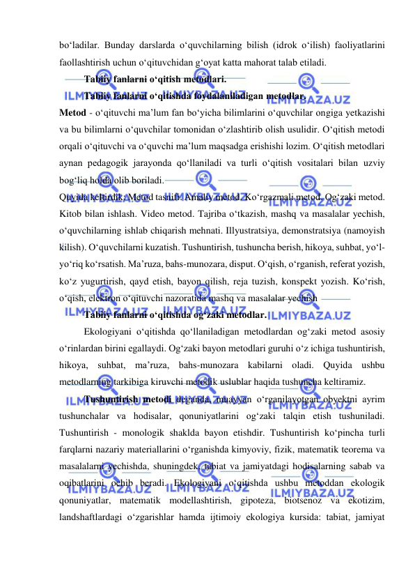  
 
bо‘ladilar. Bunday darslarda о‘quvchilarning bilish (idrok о‘ilish) faoliyatlarini 
faollashtirish uchun о‘qituvchidan g‘oyat katta mahorat talab etiladi.   
Tabiiy fanlarni o‘qitish metodlari. 
Tabiiy fanlarni о‘qitishda foydalaniladigan metodlar. 
Metod - о‘qituvchi ma’lum fan bо‘yicha bilimlarini о‘quvchilar ongiga yetkazishi 
va bu bilimlarni о‘quvchilar tomonidan о‘zlashtirib olish usulidir. О‘qitish metodi 
orqali о‘qituvchi va о‘quvchi ma’lum maqsadga erishishi lozim. О‘qitish metodlari 
aynan pedagogik jarayonda qо‘llaniladi va turli о‘qitish vositalari bilan uzviy 
bog‘liq holda olib boriladi. 
Quyida keltirdik: Metod tasnifi. Amaliy metod. Kо‘rgazmali metod. Og‘zaki metod. 
Kitob bilan ishlash. Video metod. Tajriba о‘tkazish, mashq va masalalar yechish, 
о‘quvchilarning ishlab chiqarish mehnati. Illyustratsiya, demonstratsiya (namoyish 
kilish). О‘quvchilarni kuzatish. Tushuntirish, tushuncha berish, hikoya, suhbat, yо‘l-
yо‘riq kо‘rsatish. Ma’ruza, bahs-munozara, disput. О‘qish, о‘rganish, referat yozish, 
kо‘z yugurtirish, qayd etish, bayon qilish, reja tuzish, konspekt yozish. Kо‘rish, 
о‘qish, elektron о‘qituvchi nazoratida mashq va masalalar yechish  
Tabiiy fanlarni о‘qitishda og‘zaki metodlar. 
Ekologiyani о‘qitishda qо‘llaniladigan metodlardan og‘zaki metod asosiy 
о‘rinlardan birini egallaydi. Og‘zaki bayon metodlari guruhi о‘z ichiga tushuntirish, 
hikoya, suhbat, ma’ruza, bahs-munozara kabilarni oladi. Quyida ushbu 
metodlarning tarkibiga kiruvchi metodik uslublar haqida tushuncha keltiramiz. 
Tushuntirish metodi deganda, muayyan о‘rganilayotgan obyektni ayrim 
tushunchalar va hodisalar, qonuniyatlarini og‘zaki talqin etish tushuniladi. 
Tushuntirish - monologik shaklda bayon etishdir. Tushuntirish kо‘pincha turli 
farqlarni nazariy materiallarini о‘rganishda kimyoviy, fizik, matematik teorema va 
masalalarni yechishda, shuningdek, tabiat va jamiyatdagi hodisalarning sabab va 
oqibatlarini ochib beradi. Ekologiyani о‘qitishda ushbu metoddan ekologik 
qonuniyatlar, matematik modellashtirish, gipoteza, biotsenoz va ekotizim, 
landshaftlardagi о‘zgarishlar hamda ijtimoiy ekologiya kursida: tabiat, jamiyat 
