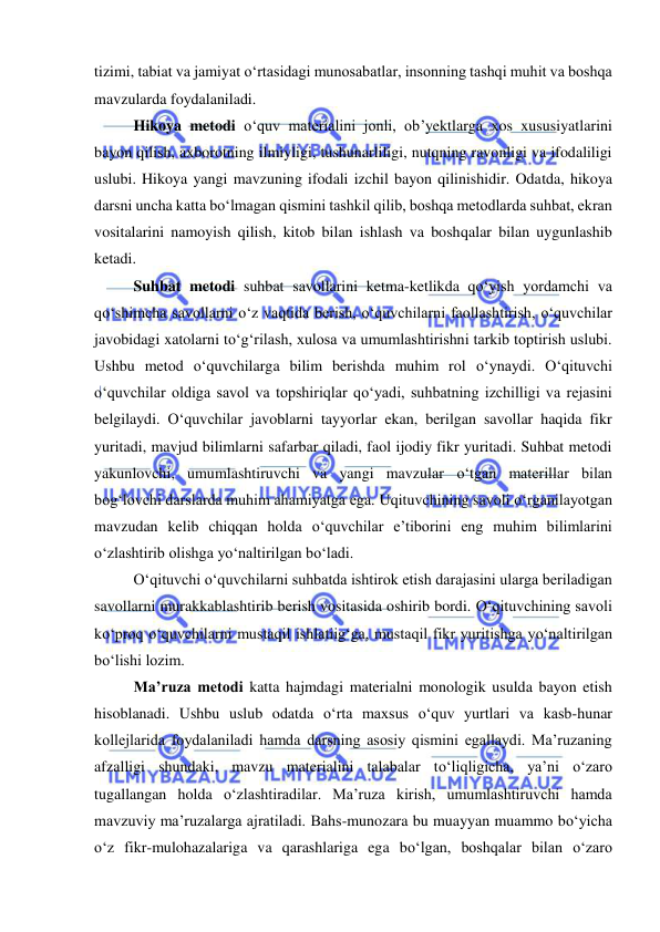  
 
tizimi, tabiat va jamiyat о‘rtasidagi munosabatlar, insonning tashqi muhit va boshqa 
mavzularda foydalaniladi. 
Hikoya metodi о‘quv materialini jonli, ob’yektlarga xos xususiyatlarini 
bayon qilish, axborotning ilmiyligi, tushunarliligi, nutqning ravonligi va ifodaliligi 
uslubi. Hikoya yangi mavzuning ifodali izchil bayon qilinishidir. Odatda, hikoya 
darsni uncha katta bо‘lmagan qismini tashkil qilib, boshqa metodlarda suhbat, ekran 
vositalarini namoyish qilish, kitob bilan ishlash va boshqalar bilan uygunlashib 
ketadi. 
Suhbat metodi suhbat savollarini ketma-ketlikda qо‘yish yordamchi va 
qо‘shimcha savollarni о‘z vaqtida berish, о‘quvchilarni faollashtirish, о‘quvchilar 
javobidagi xatolarni tо‘g‘rilash, xulosa va umumlashtirishni tarkib toptirish uslubi. 
Ushbu metod о‘quvchilarga bilim berishda muhim rol о‘ynaydi. О‘qituvchi 
о‘quvchilar oldiga savol va topshiriqlar qо‘yadi, suhbatning izchilligi va rejasini 
belgilaydi. О‘quvchilar javoblarni tayyorlar ekan, berilgan savollar haqida fikr 
yuritadi, mavjud bilimlarni safarbar qiladi, faol ijodiy fikr yuritadi. Suhbat metodi 
yakunlovchi, umumlashtiruvchi va yangi mavzular о‘tgan materillar bilan 
bog‘lovchi darslarda muhim ahamiyatga ega. Uqituvchining savoli о‘rganilayotgan 
mavzudan kelib chiqqan holda о‘quvchilar e’tiborini eng muhim bilimlarini 
о‘zlashtirib olishga yо‘naltirilgan bо‘ladi.  
О‘qituvchi о‘quvchilarni suhbatda ishtirok etish darajasini ularga beriladigan 
savollarni murakkablashtirib berish vositasida oshirib bordi. О‘qituvchining savoli 
kо‘proq о‘quvchilarni mustaqil ishlatiig‘ga, mustaqil fikr yuritishga yо‘naltirilgan 
bо‘lishi lozim. 
Ma’ruza metodi katta hajmdagi materialni monologik usulda bayon etish 
hisoblanadi. Ushbu uslub odatda о‘rta maxsus о‘quv yurtlari va kasb-hunar 
kollejlarida foydalaniladi hamda darsning asosiy qismini egallaydi. Ma’ruzaning 
afzalligi shundaki, mavzu materialini talabalar tо‘liqligicha, ya’ni о‘zaro 
tugallangan holda о‘zlashtiradilar. Ma’ruza kirish, umumlashtiruvchi hamda 
mavzuviy ma’ruzalarga ajratiladi. Bahs-munozara bu muayyan muammo bо‘yicha 
о‘z fikr-mulohazalariga va qarashlariga ega bо‘lgan, boshqalar bilan о‘zaro 
