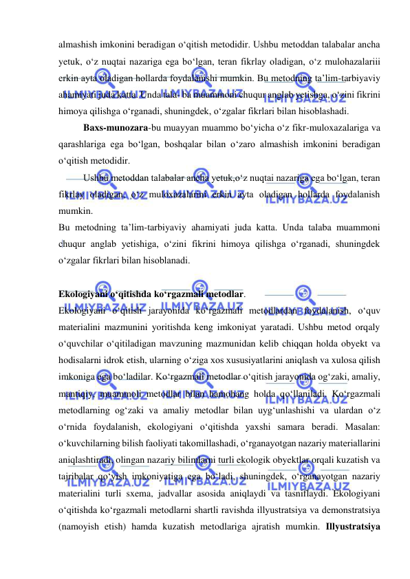  
 
almashish imkonini beradigan о‘qitish metodidir. Ushbu metoddan talabalar ancha 
yetuk, о‘z nuqtai nazariga ega bо‘lgan, teran fikrlay oladigan, о‘z mulohazalariii 
erkin ayta oladigan hollarda foydalanishi mumkin. Bu metodning ta’lim-tarbiyaviy 
ahamiyati juda katta. Unda tala- ba muammoni chuqur anglab yetishga, о‘zini fikrini 
himoya qilishga о‘rganadi, shuningdek, о‘zgalar fikrlari bilan hisoblashadi.  
Baxs-munozara-bu muayyan muammo bo‘yicha o‘z fikr-muloxazalariga va 
qarashlariga ega bo‘lgan, boshqalar bilan o‘zaro almashish imkonini beradigan 
o‘qitish metodidir. 
Ushbu metoddan talabalar ancha yetuk,o‘z nuqtai nazariga ega bo‘lgan, teran 
fikrlay oladigan, o‘z muloxazalarini erkin ayta oladigan hollarda foydalanish 
mumkin. 
Bu metodning ta’lim-tarbiyaviy ahamiyati juda katta. Unda talaba muammoni 
chuqur anglab yetishiga, o‘zini fikrini himoya qilishga o‘rganadi, shuningdek 
o‘zgalar fikrlari bilan hisoblanadi. 
 
Ekologiyani о‘qitishda kо‘rgazmali metodlar. 
Ekologiyani о‘qitish jarayonida kо‘rgazmali metodlardan foydalanish, о‘quv 
materialini mazmunini yoritishda keng imkoniyat yaratadi. Ushbu metod orqaly 
о‘quvchilar о‘qitiladigan mavzuning mazmunidan kelib chiqqan holda obyekt va 
hodisalarni idrok etish, ularning о‘ziga xos xususiyatlarini aniqlash va xulosa qilish 
imkoniga ega bо‘ladilar. Kо‘rgazmali metodlar о‘qitish jarayonida og‘zaki, amaliy, 
mantiqiy, muammoli metodlar bilan hamohang holda qо‘llaniladi. Kо‘rgazmali 
metodlarning og‘zaki va amaliy metodlar bilan uyg‘unlashishi va ulardan о‘z 
о‘rnida foydalanish, ekologiyani о‘qitishda yaxshi samara beradi. Masalan: 
о‘kuvchilarning bilish faoliyati takomillashadi, о‘rganayotgan nazariy materiallarini 
aniqlashtiradi, olingan nazariy bilimlarni turli ekologik obyektlar orqali kuzatish va 
tajribalar qо‘yish imkoniyatiga ega bо‘ladi, shuningdek, о‘rganayotgan nazariy 
materialini turli sxema, jadvallar asosida aniqlaydi va tasniflaydi. Ekologiyani 
о‘qitishda kо‘rgazmali metodlarni shartli ravishda illyustratsiya va demonstratsiya 
(namoyish etish) hamda kuzatish metodlariga ajratish mumkin. Illyustratsiya 
