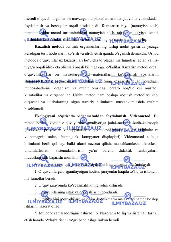  
 
metodi о‘quvchilarga har bir mavzuga oid plakatlar, rasmlar, jadvallar va doskadan 
foydalanish va boshqalar orqali ifodalanadi. Demonstratsiya (namoyish etish) 
metodi. Ushbu metod turi asboblarni namoyish etish, tajribalar qо‘yish, texnik 
qurilmalar, kinofilmlar, diafilmlar va boshqalarning kо‘rsatish bilan bog‘liq. 
Kuzatish metodi bu tirik organizmlarning tashqi muhit ga’sirida yuzaga 
keladigan turli hodisalarni kо‘rish va idrok etish qamda о‘rganish demakdir. Ushbu 
metodda о‘quvchilar uz kuzatishlari bо‘yicha tо‘plagan ma’lumotlari aqlan va his-
tuyg‘u orqali idrok eta olishlari orqali bilimga ega bо‘ladilar. Kuzatish metodi orqali 
о‘quvchilar har bir mavzularga oid materiallarni, kо‘rgazmali vositalarni, 
shuningdek, tirik organizmlarning tashqi muhitning о‘zgarishi bilan boradigan 
munosabatlarini, organizm va muhit orasidagi о‘zaro bog‘liqlikni mustaqil 
kuzatadilar va о‘rganadilar. Ushbu metod ham boshqa о‘qitish metodlari kabi 
о‘quvchi va talabalarning olgan nazariy bilimlarini mustahkamlashda muhim 
hisoblanadi. 
Ekologiyani о‘qitishda videometoddan foydalanish. Videometod. Bu 
metod hozirgi vaqtda о‘quv yurtlari amaliyotiga jadal ravishda kirib kelmoqda 
(kodoskop, proyektlar, kinoapparatlar, о‘quv televideniyasi, videoplastinkalar va 
videomagnitofonlar, shuningdek, kompyuter displeylari). Videometod nafaqat 
bilimlarni berib qolmay, balki ularni nazorat qilish, mustahkamlash, takrorlash, 
umumlashtirish, 
sistemalashtirish, 
ya’ni 
barcha 
didaktik 
funksiyalarni 
muvoffaqiyatli bajarishi mumkin. 
Videometoddan о‘quv jarayonida foydalanish quyidagilarni ta’minlaydi: 
1. О‘quvchilarga о‘rganilayotgan hodisa, jarayonlar haqida tо‘liq va ishonchli 
ma’lumotlar beradi. 
2. О‘quv jarayonida kо‘rgazmalilikning rolini oshiradi. 
3. О‘quvchilarning istak va qiziqishlarini qondiradi. 
4. О‘qituvchini о‘quvchilarning bilim, kо‘nikma va malakalari hamda boshqa 
ishlarini nazorat qiladi. 
5. Muloqot samaradorligini oshiradi. 6. Nazoratni tо‘liq va sistemali tashkil 
etish hamda о‘zlashtirishni tо‘gri baholashga imkon beradi. 
