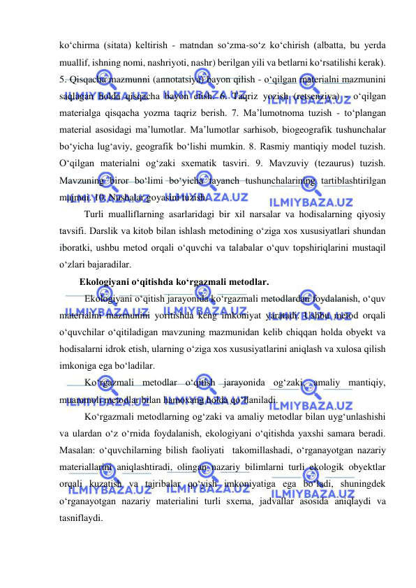  
 
kо‘chirma (sitata) keltirish - matndan sо‘zma-sо‘z kо‘chirish (albatta, bu yerda 
muallif, ishning nomi, nashriyoti, nashr) berilgan yili va betlarni kо‘rsatilishi kerak). 
5. Qisqacha mazmunni (annotatsiya) bayon qilish - о‘qilgan materialni mazmunini 
saqlagan holda qisqacha bayon etish. 6. Taqriz yozish (retsenziya) - о‘qilgan 
materialga qisqacha yozma taqriz berish. 7. Ma’lumotnoma tuzish - tо‘plangan 
material asosidagi ma’lumotlar. Ma’lumotlar sarhisob, biogeografik tushunchalar 
bо‘yicha lug‘aviy, geografik bо‘lishi mumkin. 8. Rasmiy mantiqiy model tuzish. 
О‘qilgan materialni og‘zaki sxematik tasviri. 9. Mavzuviy (tezaurus) tuzish. 
Mavzuning biror bо‘limi bо‘yicha tayanch tushunchalarining tartiblashtirilgan 
majmui. 10. Nushalar goyasini tuzish. 
Turli mualliflarning asarlaridagi bir xil narsalar va hodisalarning qiyosiy 
tavsifi. Darslik va kitob bilan ishlash metodining о‘ziga xos xususiyatlari shundan 
iboratki, ushbu metod orqali о‘quvchi va talabalar о‘quv topshiriqlarini mustaqil 
о‘zlari bajaradilar.  
Ekologiyani o‘qitishda ko‘rgazmali metodlar. 
Ekologiyani o‘qitish jarayonida ko‘rgazmali metodlardan foydalanish, o‘quv 
materialini mazmunini yoritishda keng imkoniyat yaratadi. Ushbu metod orqali 
o‘quvchilar o‘qitiladigan mavzuning mazmunidan kelib chiqqan holda obyekt va 
hodisalarni idrok etish, ularning o‘ziga xos xususiyatlarini aniqlash va xulosa qilish 
imkoniga ega bo‘ladilar. 
Ko‘rgazmali metodlar o‘qitish jarayonida og‘zaki, amaliy mantiqiy, 
muammoli metodlar bilan hamoxang holda qo‘llaniladi. 
Ko‘rgazmali metodlarning og‘zaki va amaliy metodlar bilan uyg‘unlashishi 
va ulardan o‘z o‘rnida foydalanish, ekologiyani o‘qitishda yaxshi samara beradi. 
Masalan: o‘quvchilarning bilish faoliyati  takomillashadi, o‘rganayotgan nazariy 
materiallarini aniqlashtiradi, olingan nazariy bilimlarni turli ekologik obyektlar 
orqali kuzatish va tajribalar qo‘yish imkoniyatiga ega bo‘ladi, shuningdek 
o‘rganayotgan nazariy materialini turli sxema, jadvallar asosida aniqlaydi va 
tasniflaydi. 
