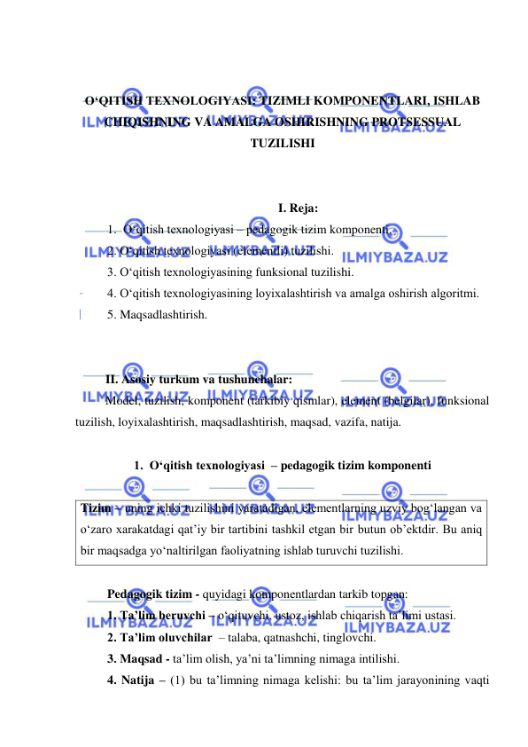  
 
 
 
O‘QITISH TEXNOLOGIYASI: TIZIMLI KOMPONENTLARI, ISHLAB 
CHIQISHNING VA AMALGA OSHIRISHNING PROTSESSUAL 
TUZILISHI 
 
 
I. Reja: 
1. O‘qitish texnologiyasi – pedagogik tizim komponenti. 
2. O‘qitish texnologiyasi (elementli) tuzilishi. 
3. O‘qitish texnologiyasining funksional tuzilishi. 
4. O‘qitish texnologiyasining loyixalashtirish va amalga oshirish algoritmi. 
5. Maqsadlashtirish. 
 
 
II. Asosiy turkum va tushunchalar: 
Model, tuzilish, komponent (tarkibiy qismlar), element (belgilar), funksional 
tuzilish, loyixalashtirish, maqsadlashtirish, maqsad, vazifa, natija. 
 
1.  O‘qitish texnologiyasi  – pedagogik tizim komponenti 
 
Tizim – uning ichki tuzilishini yaratadigan, elementlarning uzviy bog‘langan va 
o‘zaro xarakatdagi qat’iy bir tartibini tashkil etgan bir butun ob’ektdir. Bu aniq 
bir maqsadga yo‘naltirilgan faoliyatning ishlab turuvchi tuzilishi. 
 
Pedagogik tizim - quyidagi komponentlardan tarkib topgan:  
1. Ta’lim beruvchi – o‘qituvchi, ustoz, ishlab chiqarish ta’limi ustasi.  
2. Ta’lim oluvchilar  – talaba, qatnashchi, tinglovchi. 
3. Maqsad - ta’lim olish, ya’ni ta’limning nimaga intilishi. 
4. Natija – (1) bu ta’limning nimaga kelishi: bu ta’lim jarayonining vaqti 
