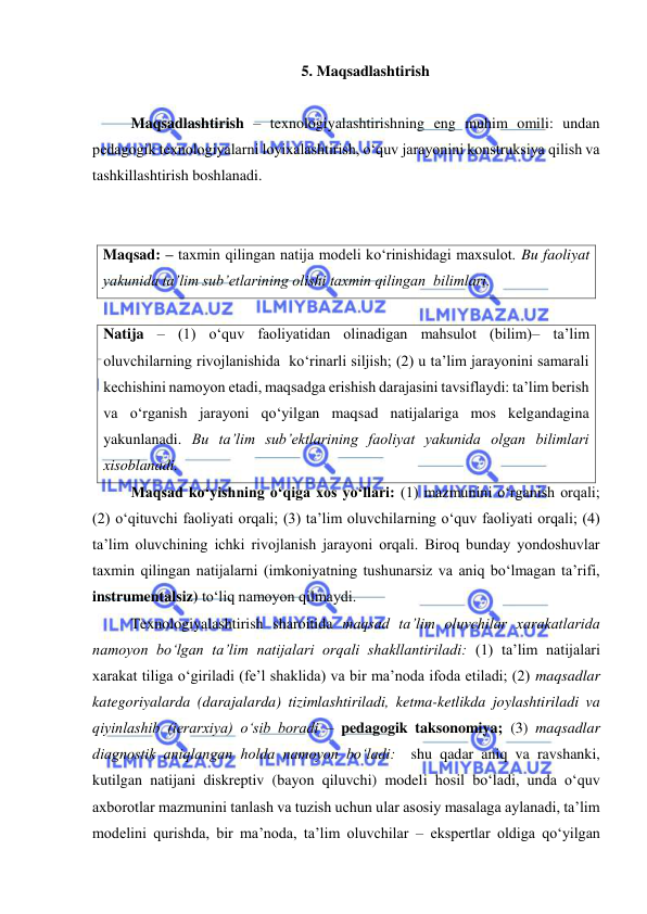  
 
5. Maqsadlashtirish  
 
Maqsadlashtirish – texnologiyalashtirishning eng muhim omili: undan 
pedagogik texnologiyalarni loyixalashtirish, o‘quv jarayonini konstruksiya qilish va 
tashkillashtirish boshlanadi.   
 
 
Maqsad: – taxmin qilingan natija modeli ko‘rinishidagi maxsulot. Bu faoliyat 
yakunida ta’lim sub’etlarining olishi taxmin qilingan  bilimlari. 
 
Natija – (1) o‘quv faoliyatidan olinadigan mahsulot (bilim)– ta’lim 
oluvchilarning rivojlanishida  ko‘rinarli siljish; (2) u ta’lim jarayonini samarali 
kechishini namoyon etadi, maqsadga erishish darajasini tavsiflaydi: ta’lim berish 
va o‘rganish jarayoni qo‘yilgan maqsad natijalariga mos kelgandagina 
yakunlanadi. Bu ta’lim sub’ektlarining faoliyat yakunida olgan bilimlari 
xisoblanadi.     
Maqsad ko‘yishning o‘qiga xos yo‘llari: (1) mazmunini o‘rganish orqali; 
(2) o‘qituvchi faoliyati orqali; (3) ta’lim oluvchilarning o‘quv faoliyati orqali; (4) 
ta’lim oluvchining ichki rivojlanish jarayoni orqali. Biroq bunday yondoshuvlar 
taxmin qilingan natijalarni (imkoniyatning tushunarsiz va aniq bo‘lmagan ta’rifi, 
instrumentalsiz) to‘liq namoyon qilmaydi.  
Texnologiyalashtirish sharoitida maqsad ta’lim oluvchilar xarakatlarida 
namoyon bo‘lgan ta’lim natijalari orqali shakllantiriladi: (1) ta’lim natijalari 
xarakat tiliga o‘giriladi (fe’l shaklida) va bir ma’noda ifoda etiladi; (2) maqsadlar 
kategoriyalarda (darajalarda) tizimlashtiriladi, ketma-ketlikda joylashtiriladi va 
qiyinlashib (ierarxiya) o‘sib boradi – pedagogik taksonomiya; (3) maqsadlar 
diagnostik aniqlangan holda namoyon bo‘ladi:  shu qadar aniq va ravshanki,  
kutilgan natijani diskreptiv (bayon qiluvchi) modeli hosil bo‘ladi, unda o‘quv 
axborotlar mazmunini tanlash va tuzish uchun ular asosiy masalaga aylanadi, ta’lim 
modelini qurishda, bir ma’noda, ta’lim oluvchilar – ekspertlar oldiga qo‘yilgan 
