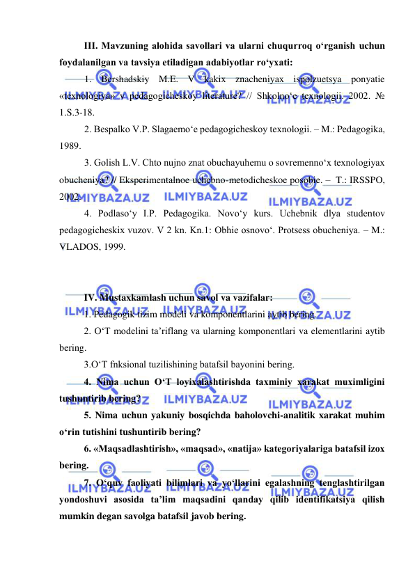  
 
III. Mavzuning alohida savollari va ularni chuqurroq o‘rganish uchun 
foydalanilgan va tavsiya etiladigan adabiyotlar ro‘yxati: 
1. Bershadskiy M.E. V kakix znacheniyax ispolzuetsya ponyatie 
«texnologiya» v pedagogicheskoy literature? // Shkolno‘e texnologii. 2002. № 
1.S.3-18. 
2. Bespalko V.P. Slagaemo‘e pedagogicheskoy texnologii. – M.: Pedagogika, 
1989. 
3. Golish L.V. Chto nujno znat obuchayuhemu o sovremenno‘x texnologiyax 
obucheniya? // Eksperimentalnoe uchebno-metodicheskoe posobie. –  T.: IRSSPO, 
2002. 
4. Podlaso‘y I.P. Pedagogika. Novo‘y kurs. Uchebnik dlya studentov 
pedagogicheskix vuzov. V 2 kn. Kn.1: Obhie osnovo‘. Protsess obucheniya. – M.: 
VLADOS, 1999. 
 
  
IV. Mustaxkamlash uchun savol va vazifalar:  
1. Pedagogik tizim modeli va komponentlarini aytib bering. 
2. O‘T modelini ta’riflang va ularning komponentlari va elementlarini aytib 
bering. 
3.O‘T fnksional tuzilishining batafsil bayonini bering. 
4. Nima uchun O‘T loyixalashtirishda taxminiy xarakat muximligini 
tushuntirib bering? 
5. Nima uchun yakuniy bosqichda baholovchi-analitik xarakat muhim 
o‘rin tutishini tushuntirib bering? 
6. «Maqsadlashtirish», «maqsad», «natija» kategoriyalariga batafsil izox 
bering. 
7. O‘quv faoliyati bilimlari va yo‘llarini egalashning tenglashtirilgan 
yondoshuvi asosida ta’lim maqsadini qanday qilib identifikatsiya qilish 
mumkin degan savolga batafsil javob bering. 
 
