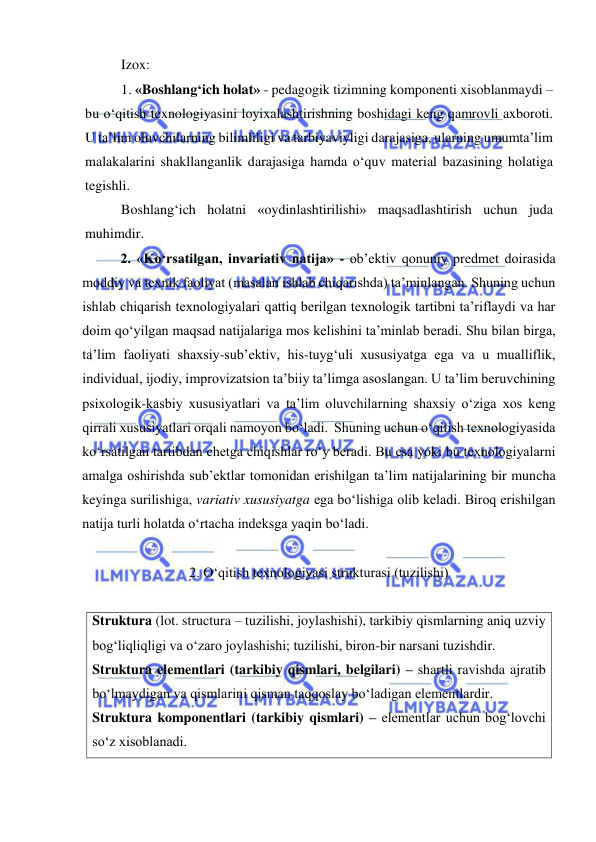  
 
Izox:  
1. «Boshlang‘ich holat» - pedagogik tizimning komponenti xisoblanmaydi – 
bu o‘qitish texnologiyasini loyixalashtirishning boshidagi keng qamrovli axboroti. 
U ta’lim oluvchilarning bilimliligi va tarbiyaviyligi darajasiga, ularning umumta’lim 
malakalarini shakllanganlik darajasiga hamda o‘quv material bazasining holatiga 
tegishli.  
Boshlang‘ich holatni «oydinlashtirilishi» maqsadlashtirish uchun juda 
muhimdir.   
2. «Ko‘rsatilgan, invariativ natija» - ob’ektiv qonuniy predmet doirasida 
moddiy va texnik faoliyat (masalan ishlab chiqarishda) ta’minlangan. Shuning uchun 
ishlab chiqarish texnologiyalari qattiq berilgan texnologik tartibni ta’riflaydi va har 
doim qo‘yilgan maqsad natijalariga mos kelishini ta’minlab beradi. Shu bilan birga, 
ta’lim faoliyati shaxsiy-sub’ektiv, his-tuyg‘uli xususiyatga ega va u mualliflik, 
individual, ijodiy, improvizatsion ta’biiy ta’limga asoslangan. U ta’lim beruvchining 
psixologik-kasbiy xususiyatlari va ta’lim oluvchilarning shaxsiy o‘ziga xos keng 
qirrali xususiyatlari orqali namoyon bo‘ladi.  Shuning uchun o‘qitish texnologiyasida 
ko‘rsatilgan tartibdan chetga chiqishlar ro‘y beradi. Bu esa yoki bu texnologiyalarni 
amalga oshirishda sub’ektlar tomonidan erishilgan ta’lim natijalarining bir muncha 
keyinga surilishiga, variativ xususiyatga ega bo‘lishiga olib keladi. Biroq erishilgan 
natija turli holatda o‘rtacha indeksga yaqin bo‘ladi.  
  
2. O‘qitish texnologiyasi strukturasi (tuzilishi)  
 
Struktura (lot. structura – tuzilishi, joylashishi), tarkibiy qismlarning aniq uzviy 
bog‘liqliqligi va o‘zaro joylashishi; tuzilishi, biron-bir narsani tuzishdir.  
Struktura elementlari (tarkibiy qismlari, belgilari) – shartli ravishda ajratib 
bo‘lmaydigan va qismlarini qisman taqqoslay bo‘ladigan elementlardir.  
Struktura komponentlari (tarkibiy qismlari) – elementlar uchun bog‘lovchi 
so‘z xisoblanadi.   
 
