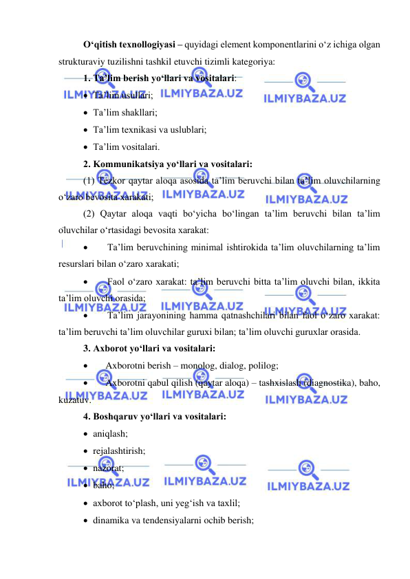  
 
O‘qitish texnollogiyasi – quyidagi element komponentlarini o‘z ichiga olgan 
strukturaviy tuzilishni tashkil etuvchi tizimli kategoriya: 
1. Ta’lim berish yo‘llari va vositalari: 
 Ta’lim usullari;  
 Ta’lim shakllari; 
 Ta’lim texnikasi va uslublari; 
 Ta’lim vositalari.  
2. Kommunikatsiya yo‘llari va vositalari: 
(1) Tezkor qaytar aloqa asosida ta’lim beruvchi bilan ta’lim oluvchilarning 
o‘zaro bevosita xarakati; 
(2) Qaytar aloqa vaqti bo‘yicha bo‘lingan ta’lim beruvchi bilan ta’lim 
oluvchilar o‘rtasidagi bevosita xarakat: 
 
Ta’lim beruvchining minimal ishtirokida ta’lim oluvchilarning ta’lim 
resurslari bilan o‘zaro xarakati; 
 
Faol o‘zaro xarakat: ta’lim beruvchi bitta ta’lim oluvchi bilan, ikkita 
ta’lim oluvchi orasida; 
 
Ta’lim jarayonining hamma qatnashchilari bilan faol o‘zaro xarakat: 
ta’lim beruvchi ta’lim oluvchilar guruxi bilan; ta’lim oluvchi guruxlar orasida. 
3. Axborot yo‘llari va vositalari: 
 
Axborotni berish – monolog, dialog, polilog; 
 
Axborotni qabul qilish (qaytar aloqa) – tashxislash (diagnostika), baho, 
kuzatuv. 
4. Boshqaruv yo‘llari va vositalari: 
 aniqlash; 
 rejalashtirish; 
 nazorat; 
 baho;  
 axborot to‘plash, uni yeg‘ish va taxlil; 
 dinamika va tendensiyalarni ochib berish; 
