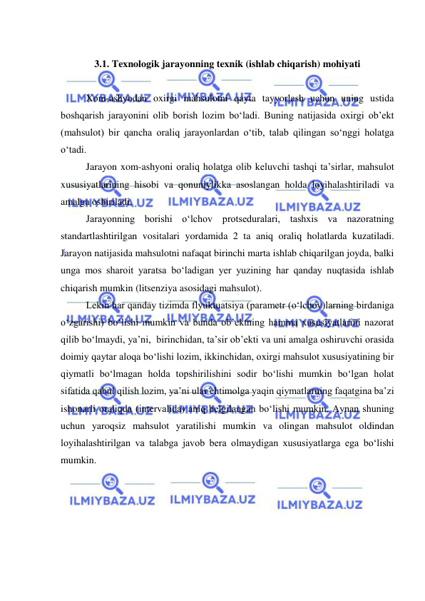  
 
 
3.1. Texnologik jarayonning texnik (ishlab chiqarish) mohiyati 
 
Xom-ashyodan oxirgi mahsulotni qayta tayyorlash uchun uning ustida 
boshqarish jarayonini olib borish lozim bo‘ladi. Buning natijasida oxirgi ob’ekt 
(mahsulot) bir qancha oraliq jarayonlardan o‘tib, talab qilingan so‘nggi holatga 
o‘tadi.  
Jarayon xom-ashyoni oraliq holatga olib keluvchi tashqi ta’sirlar, mahsulot 
xususiyatlarining hisobi va qonuniylikka asoslangan holda loyihalashtiriladi va 
amalga oshiriladi.  
Jarayonning borishi o‘lchov protseduralari, tashxis va nazoratning 
standartlashtirilgan vositalari yordamida 2 ta aniq oraliq holatlarda kuzatiladi. 
Jarayon natijasida mahsulotni nafaqat birinchi marta ishlab chiqarilgan joyda, balki 
unga mos sharoit yaratsa bo‘ladigan yer yuzining har qanday nuqtasida ishlab 
chiqarish mumkin (litsenziya asosidagi mahsulot). 
Lekin har qanday tizimda flyuktuatsiya (parametr (o‘lchov)larning birdaniga 
o‘zgarishi) bo‘lishi mumkin va bunda ob’ektning hamma xususiyatlarini nazorat 
qilib bo‘lmaydi, ya’ni,  birinchidan, ta’sir ob’ekti va uni amalga oshiruvchi orasida 
doimiy qaytar aloqa bo‘lishi lozim, ikkinchidan, oxirgi mahsulot xususiyatining bir 
qiymatli bo‘lmagan holda topshirilishini sodir bo‘lishi mumkin bo‘lgan holat 
sifatida qabul qilish lozim, ya’ni ular ehtimolga yaqin qiymatlarning faqatgina ba’zi 
ishonarli oraliqda (intervalida) aniq belgilangan bo‘lishi mumkin. Aynan shuning 
uchun yaroqsiz mahsulot yaratilishi mumkin va olingan mahsulot oldindan 
loyihalashtirilgan va talabga javob bera olmaydigan xususiyatlarga ega bo‘lishi 
mumkin.  
 
 
 
 
 
