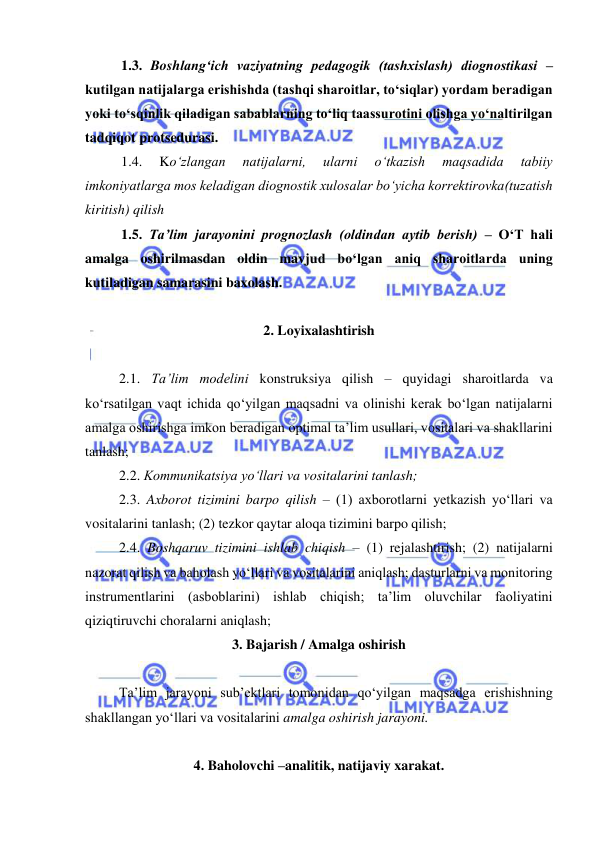  
 
1.3. Boshlang‘ich vaziyatning pedagogik (tashxislash) diognostikasi – 
kutilgan natijalarga erishishda (tashqi sharoitlar, to‘siqlar) yordam beradigan 
yoki to‘sqinlik qiladigan sabablarning to‘liq taassurotini olishga yo‘naltirilgan 
tadqiqot protsedurasi.  
1.4. 
Ko‘zlangan 
natijalarni, 
ularni 
o‘tkazish 
maqsadida 
tabiiy 
imkoniyatlarga mos keladigan diognostik xulosalar bo‘yicha korrektirovka(tuzatish 
kiritish) qilish  
1.5. Ta’lim jarayonini prognozlash (oldindan aytib berish) – O‘T hali 
amalga oshirilmasdan oldin mavjud bo‘lgan aniq sharoitlarda uning 
kutiladigan samarasini baxolash.   
 
2. Loyixalashtirish  
 
2.1. Ta’lim modelini konstruksiya qilish – quyidagi sharoitlarda va 
ko‘rsatilgan vaqt ichida qo‘yilgan maqsadni va olinishi kerak bo‘lgan natijalarni 
amalga oshirishga imkon beradigan optimal ta’lim usullari, vositalari va shakllarini 
tanlash;   
2.2. Kommunikatsiya yo‘llari va vositalarini tanlash; 
2.3. Axborot tizimini barpo qilish – (1) axborotlarni yetkazish yo‘llari va 
vositalarini tanlash; (2) tezkor qaytar aloqa tizimini barpo qilish; 
2.4. Boshqaruv tizimini ishlab chiqish – (1) rejalashtirish; (2) natijalarni 
nazorat qilish va baholash yo‘llari va vositalarini aniqlash; dasturlarni va monitoring 
instrumentlarini (asboblarini) ishlab chiqish; ta’lim oluvchilar faoliyatini 
qiziqtiruvchi choralarni aniqlash;   
3. Bajarish / Amalga oshirish 
 
Ta’lim jarayoni sub’ektlari tomonidan qo‘yilgan maqsadga erishishning 
shakllangan yo‘llari va vositalarini amalga oshirish jarayoni.   
 
4. Baholovchi –analitik, natijaviy xarakat. 
