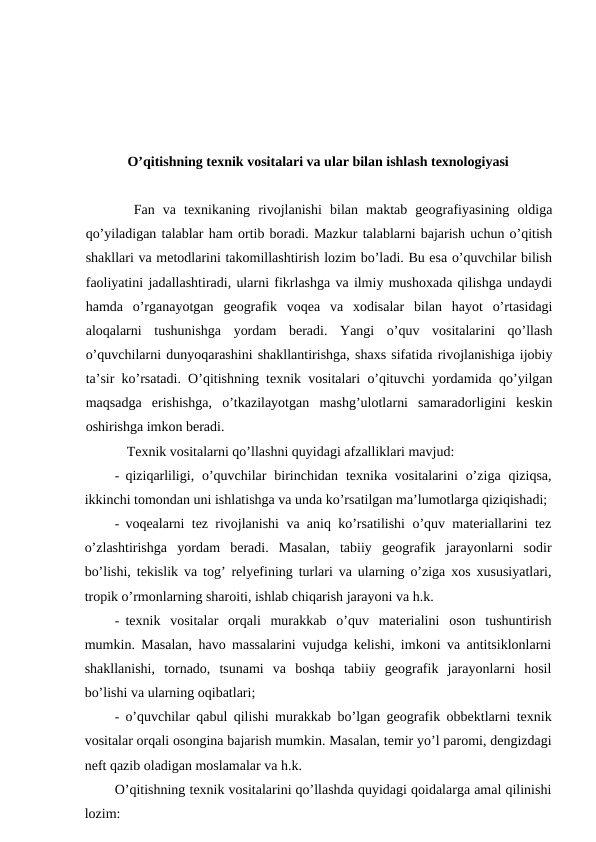 O’qitishning texnik vositalari va ular bilan ishlash texnologiyasi
Fan  va  texnikaning  rivojlanishi  bilan  maktab  geografiyasining  oldiga
qo’yiladigan talablar ham ortib boradi. Mazkur talablarni bajarish uchun o’qitish
shakllari va metodlarini takomillashtirish lozim bo’ladi. Bu esa o’quvchilar bilish
faoliyatini jadallashtiradi, ularni fikrlashga va ilmiy mushoxada qilishga undaydi
hamda  o’rganayotgan  geografik  voqea  va  xodisalar  bilan  hayot  o’rtasidagi
aloqalarni  tushunishga  yordam  beradi.  Yangi  o’quv  vositalarini  qo’llash
o’quvchilarni dunyoqarashini shakllantirishga, shaxs sifatida rivojlanishiga ijobiy
ta’sir ko’rsatadi. O’qitishning texnik vositalari o’qituvchi yordamida qo’yilgan
maqsadga  erishishga,  o’tkazilayotgan  mashg’ulotlarni  samaradorligini  keskin
oshirishga imkon beradi.
Texnik vositalarni qo’llashni quyidagi afzalliklari mavjud:
- qiziqarliligi,  o’quvchilar  birinchidan  texnika vositalarini  o’ziga  qiziqsa,
ikkinchi tomondan uni ishlatishga va unda ko’rsatilgan ma’lumotlarga qiziqishadi;
- voqealarni tez rivojlanishi va aniq ko’rsatilishi o’quv materiallarini tez
o’zlashtirishga  yordam  beradi.  Masalan,  tabiiy  geografik  jarayonlarni  sodir
bo’lishi, tekislik va tog’ relyefining turlari va ularning o’ziga xos xususiyatlari,
tropik o’rmonlarning sharoiti, ishlab chiqarish jarayoni va h.k.
- texnik  vositalar  orqali  murakkab  o’quv  materialini  oson  tushuntirish
mumkin. Masalan, havo massalarini vujudga kelishi, imkoni va antitsiklonlarni
shakllanishi,  tornado,  tsunami  va  boshqa  tabiiy  geografik  jarayonlarni  hosil
bo’lishi va ularning oqibatlari;
- o’quvchilar qabul qilishi murakkab bo’lgan geografik obbektlarni texnik
vositalar orqali osongina bajarish mumkin. Masalan, temir yo’l paromi, dengizdagi
neft qazib oladigan moslamalar va h.k.
O’qitishning texnik vositalarini qo’llashda quyidagi qoidalarga amal qilinishi
lozim:
