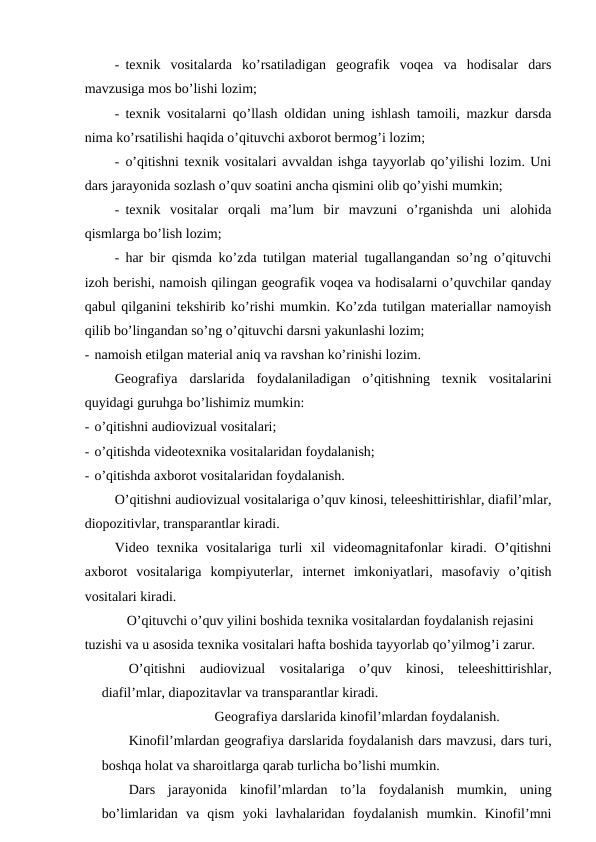 - texnik  vositalarda  ko’rsatiladigan  geografik  voqea  va  hodisalar  dars
mavzusiga mos bo’lishi lozim;
- texnik vositalarni qo’llash oldidan uning ishlash tamoili, mazkur darsda
nima ko’rsatilishi haqida o’qituvchi axborot bermog’i lozim;
- o’qitishni texnik vositalari avvaldan ishga tayyorlab qo’yilishi lozim. Uni
dars jarayonida sozlash o’quv soatini ancha qismini olib qo’yishi mumkin;
- texnik  vositalar  orqali  ma’lum  bir  mavzuni  o’rganishda  uni  alohida
qismlarga bo’lish lozim;
- har bir qismda ko’zda tutilgan material tugallangandan so’ng o’qituvchi
izoh berishi, namoish qilingan geografik voqea va hodisalarni o’quvchilar qanday
qabul qilganini tekshirib ko’rishi mumkin. Ko’zda tutilgan materiallar namoyish
qilib bo’lingandan so’ng o’qituvchi darsni yakunlashi lozim;
- namoish etilgan material aniq va ravshan ko’rinishi lozim.
Geografiya  darslarida  foydalaniladigan  o’qitishning  texnik  vositalarini
quyidagi guruhga bo’lishimiz mumkin:
- o’qitishni audiovizual vositalari;
- o’qitishda videotexnika vositalaridan foydalanish;
- o’qitishda axborot vositalaridan foydalanish.
O’qitishni audiovizual vositalariga o’quv kinosi, teleeshittirishlar, diafil’mlar,
diopozitivlar, transparantlar kiradi.
Video  texnika  vositalariga  turli  xil  videomagnitafonlar  kiradi.  O’qitishni
axborot  vositalariga  kompiyuterlar,  internet  imkoniyatlari,  masofaviy  o’qitish
vositalari kiradi.
O’qituvchi o’quv yilini boshida texnika vositalardan foydalanish rejasini 
tuzishi va u asosida texnika vositalari hafta boshida tayyorlab qo’yilmog’i zarur.
O’qitishni  audiovizual  vositalariga  o’quv  kinosi,  teleeshittirishlar,
diafil’mlar, diapozitavlar va transparantlar kiradi.
Geografiya darslarida kinofil’mlardan foydalanish.
Kinofil’mlardan geografiya darslarida foydalanish dars mavzusi, dars turi,
boshqa holat va sharoitlarga qarab turlicha bo’lishi mumkin.
Dars  jarayonida  kinofil’mlardan  to’la  foydalanish  mumkin,  uning
bo’limlaridan  va  qism  yoki  lavhalaridan  foydalanish  mumkin.  Kinofil’mni
