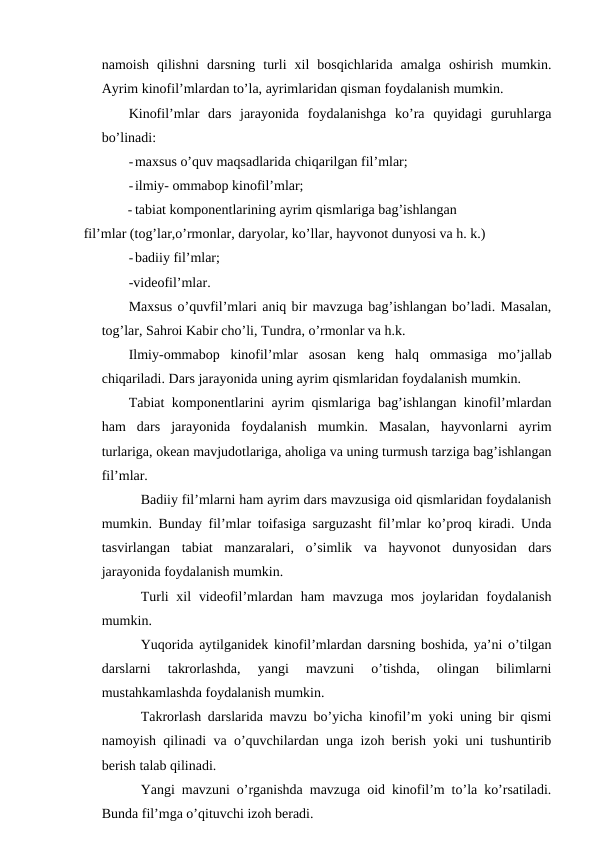 namoish  qilishni  darsning  turli  xil  bosqichlarida  amalga  oshirish  mumkin.
Ayrim kinofil’mlardan to’la, ayrimlaridan qisman foydalanish mumkin.
Kinofil’mlar  dars  jarayonida  foydalanishga  ko’ra  quyidagi  guruhlarga
bo’linadi:
-maxsus o’quv maqsadlarida chiqarilgan fil’mlar;
-ilmiy- ommabop kinofil’mlar;
- tabiat komponentlarining ayrim qismlariga bag’ishlangan 
fil’mlar (tog’lar,o’rmonlar, daryolar, ko’llar, hayvonot dunyosi va h. k.)
-badiiy fil’mlar;
-videofil’mlar.
Maxsus o’quvfil’mlari aniq bir mavzuga bag’ishlangan bo’ladi. Masalan,
tog’lar, Sahroi Kabir cho’li, Tundra, o’rmonlar va h.k.
Ilmiy-ommabop  kinofil’mlar  asosan  keng  halq  ommasiga  mo’jallab
chiqariladi. Dars jarayonida uning ayrim qismlaridan foydalanish mumkin.
Tabiat komponentlarini ayrim qismlariga bag’ishlangan kinofil’mlardan
ham  dars  jarayonida  foydalanish  mumkin.  Masalan,  hayvonlarni  ayrim
turlariga, okean mavjudotlariga, aholiga va uning turmush tarziga bag’ishlangan
fil’mlar.
Badiiy fil’mlarni ham ayrim dars mavzusiga oid qismlaridan foydalanish
mumkin. Bunday fil’mlar toifasiga sarguzasht fil’mlar ko’proq kiradi. Unda
tasvirlangan  tabiat  manzaralari,  o’simlik  va  hayvonot  dunyosidan  dars
jarayonida foydalanish mumkin.
Turli  xil  videofil’mlardan ham  mavzuga  mos  joylaridan foydalanish
mumkin.
Yuqorida aytilganidek kinofil’mlardan darsning boshida, ya’ni o’tilgan
darslarni  takrorlashda,  yangi  mavzuni  o’tishda,  olingan  bilimlarni
mustahkamlashda foydalanish mumkin.
Takrorlash darslarida mavzu bo’yicha kinofil’m yoki uning bir qismi
namoyish qilinadi va o’quvchilardan unga izoh berish yoki uni tushuntirib
berish talab qilinadi.
Yangi mavzuni o’rganishda mavzuga oid kinofil’m to’la ko’rsatiladi.
Bunda fil’mga o’qituvchi izoh beradi.
