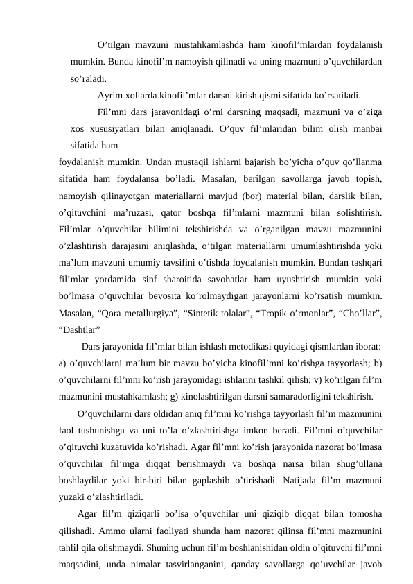 O’tilgan mavzuni  mustahkamlashda  ham  kinofil’mlardan  foydalanish
mumkin. Bunda kinofil’m namoyish qilinadi va uning mazmuni o’quvchilardan
so’raladi.
Ayrim xollarda kinofil’mlar darsni kirish qismi sifatida ko’rsatiladi.
Fil’mni dars jarayonidagi o’rni darsning maqsadi, mazmuni va o’ziga
xos  xususiyatlari  bilan  aniqlanadi.  O’quv  fil’mlaridan  bilim  olish  manbai
sifatida ham
foydalanish mumkin. Undan mustaqil ishlarni bajarish bo’yicha o’quv qo’llanma
sifatida  ham  foydalansa  bo’ladi.  Masalan,  berilgan  savollarga  javob  topish,
namoyish qilinayotgan materiallarni mavjud (bor) material bilan, darslik bilan,
o’qituvchini  ma’ruzasi,  qator  boshqa  fil’mlarni  mazmuni  bilan  solishtirish.
Fil’mlar  o’quvchilar  bilimini  tekshirishda  va  o’rganilgan  mavzu  mazmunini
o’zlashtirish darajasini aniqlashda, o’tilgan materiallarni umumlashtirishda yoki
ma’lum mavzuni umumiy tavsifini o’tishda foydalanish mumkin. Bundan tashqari
fil’mlar  yordamida  sinf  sharoitida  sayohatlar  ham  uyushtirish  mumkin  yoki
bo’lmasa o’quvchilar bevosita ko’rolmaydigan jarayonlarni ko’rsatish mumkin.
Masalan, “Qora metallurgiya”, “Sintetik tolalar”, “Tropik o’rmonlar”, “Cho’llar”,
“Dashtlar”
Dars jarayonida fil’mlar bilan ishlash metodikasi quyidagi qismlardan iborat:
a) o’quvchilarni ma’lum bir mavzu bo’yicha kinofil’mni ko’rishga tayyorlash; b)
o’quvchilarni fil’mni ko’rish jarayonidagi ishlarini tashkil qilish; v) ko’rilgan fil’m
mazmunini mustahkamlash; g) kinolashtirilgan darsni samaradorligini tekshirish.
O’quvchilarni dars oldidan aniq fil’mni ko’rishga tayyorlash fil’m mazmunini
faol tushunishga va uni to’la o’zlashtirishga imkon beradi. Fil’mni o’quvchilar
o’qituvchi kuzatuvida ko’rishadi. Agar fil’mni ko’rish jarayonida nazorat bo’lmasa
o’quvchilar  fil’mga  diqqat  berishmaydi  va  boshqa  narsa  bilan  shug’ullana
boshlaydilar  yoki  bir-biri  bilan  gaplashib  o’tirishadi.  Natijada  fil’m  mazmuni
yuzaki o’zlashtiriladi.
Agar  fil’m  qiziqarli  bo’lsa  o’quvchilar  uni  qiziqib  diqqat  bilan  tomosha
qilishadi. Ammo ularni faoliyati shunda ham nazorat qilinsa fil’mni mazmunini
tahlil qila olishmaydi. Shuning uchun fil’m boshlanishidan oldin o’qituvchi fil’mni
maqsadini,  unda  nimalar  tasvirlanganini,  qanday  savollarga  qo’uvchilar  javob
