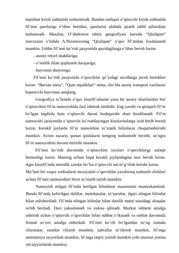 topishini kirish suhbatida tushuntiradi. Bundan tashqari o’qituvchi kirish suhbatida
fil’mni  qaerlariga  e’tibor  berishni,  qaerlarini  alohida  ajratib  tahlil  qilinishini
tushuntradi.  Masalan,  O’zbekiston  tabiiy  geografiyasi  kursida  “Qizilqum”
mavzusini  o’tishda  A.Nizomovning  “Qizilqum”  o’quv  fil’midan  foydalanish
mumkin. Ushbu fil’mni ko’rish jarayonida quyidagilarga e’tibor berish lozim:
- asosiy relyef shakllariga;
- o’simlik bilan qoplanish darajasiga;
- hayvonot dunyosiga.
Fil’mni ko’rish jarayonida o’quvchilar qo’yidagi savollarga javob berishlari
lozim: “Barxan nima”, “Qum tepaliklari” nima; cho’lda asosiy transport vazifasini
bajaruvchi hayvonni aniqlang.
Geografiya ta’limida o’quv kinofil’mlarini yana bir asosiy shartlaridan biri
o’qituvchini fil’m namoyishida faol ishtirok etishidir. Eng yaxshi va qiziqarli fil’m
bo’lgan  taqdirda  ham  o’qituvchi  darsni  boshqarishi  shart  hisoblanadi.  Fil’m
namoyishi jarayonida o’qituvchi ko’rsatilayotgan kinolavhalarga izoh berib borish
lozim.  Kerakli  joylarda  fil’m  namoishini  to’xtatib  bilimlarni  chuqurlashtirishi
mumkin. Ayrim nazariy qonun qoidalarni kengroq tushuntirib berishi, so’ngra
fil’m namoyishini davom ettirishi mumkin.
Fil’mni  ko’rish  davomida  o’qituvchini  izoxlari  o’quvchilarga  xalaqit
bermasligi lozim. Shuning uchun faqat kerakli joylaridagina izox berish lozim.
Agar kinofil’mda metodik xatolar bo’lsa o’qituvchi uni to’g’rilab ketishi lozim.
Ma’lum bir voqea xodisalarni moxiyatini o’quvchilar yaxshirioq tushunib olishlari
uchun fil’mni namoyishini biroz to’xtatib turish mumkin.
Namoyish etilgan fil’mda berilgan bilimlarni mazmunini mustaxkamlash.
Bunda fil’mda keltirilgan dalillar, mulohazalar, ta’surotlar, ilgari olingan bilimlar
bilan solishtiriladi. Fil’mda olingan bilimlar bilan darslik matni orasidagi aloqalar
ochib  beriladi.  Dars  yakunlanadi  va  xulosa  qilinadi.  Mazkur  ishlarni  amalga
oshirish uchun o’qituvchi o’quvchilar bilan suhbat o’tkazadi va suhbat davomida
frontal  so’rov  amalga  oshiriladi.  Fil’mni  ko’rib  bo’lgandan  so’ng  xomaki
chizmalar,  rasmlar  chizish  mumkin,  jadvallar  to’ldirish  mumkin,  fil’mga
annotatsiya tayyorlash mumkin, fil’mga taqriz yozish mumkin yoki maxsus yozma
ish tayyorlatish mumkin.
