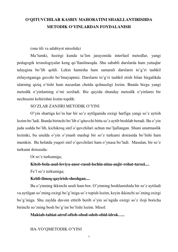 1 
 
O‘QITUVCHILAR KASBIY MAHORATINI SHAKLLANTIRISHDA 
METODIK O‘YINLARDAN FOYDALANISH 
 
 
(ona tili va adabiyot misolida) 
Ma’lumki, hozirgi kunda ta’lim jarayonida interfaol metodlar, yangi 
pedagogik texnologiyalar keng qo’llanilmoqda. Shu sababli darslarda ham yutuqlar 
talaygina bo’lib qoldi. Lekin hamisha ham samarali darslarni to’g’ri tashkil 
etilayotganiga guvohi bo’lmayapmiz. Darslarni to’g’ri tashkil etish bilan birgalikda 
ularning qiziq o’tishi ham nazardan chetda qolmasligi lozim. Bunda bizga yangi 
metodik o’yinlarning o’rni seziladi. Biz quyida shunday metodik o’yinlarni bir 
nechtasini keltirishni lozim topdik: 
SO’ZLAR ZANJIRI METODIK O’YINI 
O’yin shartiga ko’ra har bir so’z aytilganida oxirgi harfiga yangi so’z aytish 
lozim bo’ladi. Bunda birinchi bo’lib o’qituvchi bitta so’z aytib boshlab beradi. Bu o’yin 
juda sodda bo’lib, kichikroq sinf o’quvchilari uchun mo’ljallangan. Shuni unutmaslik 
lozimki, bu usulda o’yin o’ynash mashqi bir so’z turkumi doirasida bo’lishi ham 
mumkin.  Bu holatda yuqori sinf o’quvchilari ham o’ynasa bo’ladi.  Masalan, bir so’z 
turkumi doirasida: 
Ot so’z turkumiga; 
Kitob-bola-asal-loviya-anor-rasul-lochin-nina-anjir-rohat-tarozi.... 
Fe’l so’z terkumiga; 
Keldi-ilmoq-qayirish-shoshgan.... 
Bu o’yinning ikkinchi usuli ham bor. O’yinning boshlanishida bir so’z aytiladi 
va aytilgan so’zning oxirgi bo’g’iniga so’z topish lozim, keyin ikkinchi so’zning oxirgi 
bo’g’iniga. Shu zaylda davom ettirib borib o’yin so’ngida oxirgi so’z iloji boricha 
birinchi so’zning bosh bo’g’ini bo’lishi lozim. Misol: 
Maktab-tabiat-atrof-oftob-obod-odob-obid-idrok….. 
 
HA-YO’QMETODIK O’YINI 
