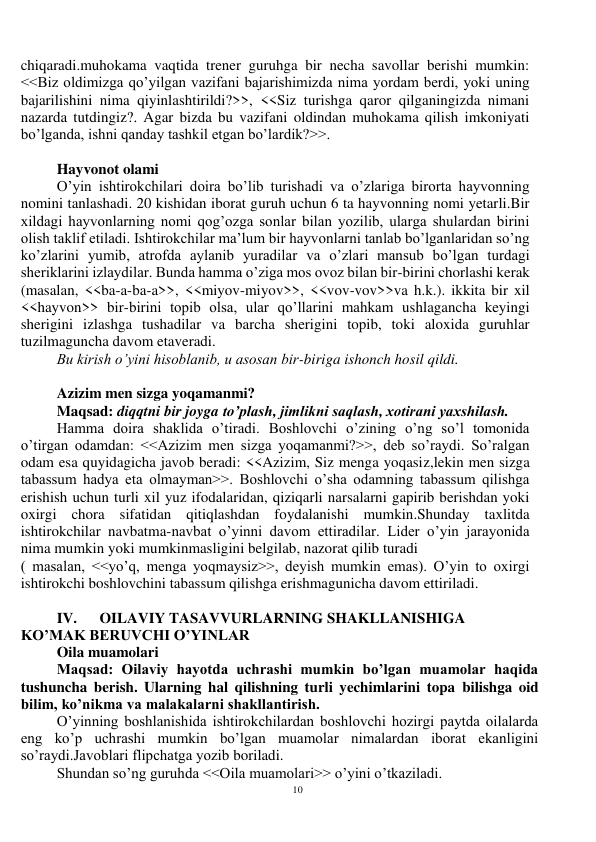 10 
 
chiqaradi.muhokama vaqtida trener guruhga bir necha savollar berishi mumkin: 
<<Biz oldimizga qo’yilgan vazifani bajarishimizda nima yordam berdi, yoki uning 
bajarilishini nima qiyinlashtirildi?>>, <<Siz turishga qaror qilganingizda nimani 
nazarda tutdingiz?. Agar bizda bu vazifani oldindan muhokama qilish imkoniyati 
bo’lganda, ishni qanday tashkil etgan bo’lardik?>>. 
 
Hayvonot olami  
O’yin ishtirokchilari doira bo’lib turishadi va o’zlariga birorta hayvonning 
nomini tanlashadi. 20 kishidan iborat guruh uchun 6 ta hayvonning nomi yetarli.Bir 
xildagi hayvonlarning nomi qog’ozga sonlar bilan yozilib, ularga shulardan birini 
olish taklif etiladi. Ishtirokchilar ma’lum bir hayvonlarni tanlab bo’lganlaridan so’ng 
ko’zlarini yumib, atrofda aylanib yuradilar va o’zlari mansub bo’lgan turdagi 
sheriklarini izlaydilar. Bunda hamma o’ziga mos ovoz bilan bir-birini chorlashi kerak 
(masalan, <<ba-a-ba-a>>, <<miyov-miyov>>, <<vov-vov>>va h.k.). ikkita bir xil 
<<hayvon>> bir-birini topib olsa, ular qo’llarini mahkam ushlagancha keyingi 
sherigini izlashga tushadilar va barcha sherigini topib, toki aloxida guruhlar 
tuzilmaguncha davom etaveradi.  
Bu kirish o’yini hisoblanib, u asosan bir-biriga ishonch hosil qildi. 
 
Azizim men sizga yoqamanmi? 
Maqsad: diqqtni bir joyga to’plash, jimlikni saqlash, xotirani yaxshilash. 
Hamma doira shaklida o’tiradi. Boshlovchi o’zining o’ng so’l tomonida 
o’tirgan odamdan: <<Azizim men sizga yoqamanmi?>>, deb so’raydi. So’ralgan 
odam esa quyidagicha javob beradi: <<Azizim, Siz menga yoqasiz,lekin men sizga 
tabassum hadya eta olmayman>>. Boshlovchi o’sha odamning tabassum qilishga 
erishish uchun turli xil yuz ifodalaridan, qiziqarli narsalarni gapirib berishdan yoki 
oxirgi chora sifatidan qitiqlashdan foydalanishi mumkin.Shunday taxlitda 
ishtirokchilar navbatma-navbat o’yinni davom ettiradilar. Lider o’yin jarayonida 
nima mumkin yoki mumkinmasligini belgilab, nazorat qilib turadi  
( masalan, <<yo’q, menga yoqmaysiz>>, deyish mumkin emas). O’yin to oxirgi 
ishtirokchi boshlovchini tabassum qilishga erishmagunicha davom ettiriladi. 
 
IV.      OILAVIY TASAVVURLARNING SHAKLLANISHIGA 
KO’MAK BERUVCHI O’YINLAR 
Oila muamolari 
Maqsad: Oilaviy hayotda uchrashi mumkin bo’lgan muamolar haqida 
tushuncha berish. Ularning hal qilishning turli yechimlarini topa bilishga oid 
bilim, ko’nikma va malakalarni shakllantirish.   
O’yinning boshlanishida ishtirokchilardan boshlovchi hozirgi paytda oilalarda 
eng ko’p uchrashi mumkin bo’lgan muamolar nimalardan iborat ekanligini 
so’raydi.Javoblari flipchatga yozib boriladi. 
Shundan so’ng guruhda <<Oila muamolari>> o’yini o’tkaziladi. 
