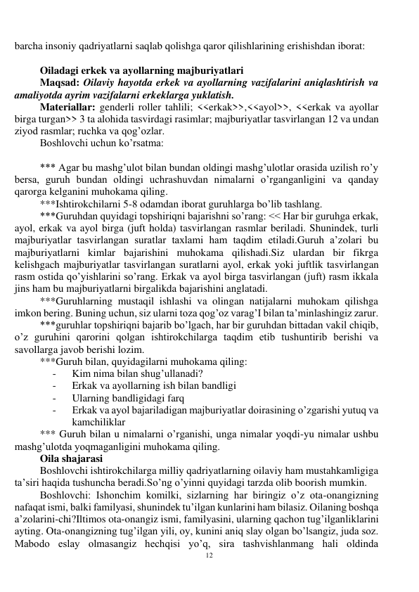 12 
 
barcha insoniy qadriyatlarni saqlab qolishga qaror qilishlarining erishishdan iborat:  
 
Oiladagi erkek va ayollarning majburiyatlari 
Maqsad: Oilaviy hayotda erkek va ayollarning vazifalarini aniqlashtirish va 
amaliyotda ayrim vazifalarni erkeklarga yuklatish.  
Materiallar: genderli roller tahlili; <<erkak>>,<<ayol>>, <<erkak va ayollar 
birga turgan>> 3 ta alohida tasvirdagi rasimlar; majburiyatlar tasvirlangan 12 va undan 
ziyod rasmlar; ruchka va qog’ozlar. 
Boshlovchi uchun ko’rsatma: 
 
*** Agar bu mashg’ulot bilan bundan oldingi mashg’ulotlar orasida uzilish ro’y 
bersa, guruh bundan oldingi uchrashuvdan nimalarni o’rganganligini va qanday 
qarorga kelganini muhokama qiling.  
***Ishtirokchilarni 5-8 odamdan iborat guruhlarga bo’lib tashlang.  
***Guruhdan quyidagi topshiriqni bajarishni so’rang: << Har bir guruhga erkak, 
ayol, erkak va ayol birga (juft holda) tasvirlangan rasmlar beriladi. Shunindek, turli 
majburiyatlar tasvirlangan suratlar taxlami ham taqdim etiladi.Guruh a’zolari bu 
majburiyatlarni kimlar bajarishini muhokama qilishadi.Siz ulardan bir fikrga 
kelishgach majburiyatlar tasvirlangan suratlarni ayol, erkak yoki juftlik tasvirlangan 
rasm ostida qo’yishlarini so’rang. Erkak va ayol birga tasvirlangan (juft) rasm ikkala 
jins ham bu majburiyatlarni birgalikda bajarishini anglatadi. 
***Guruhlarning mustaqil ishlashi va olingan natijalarni muhokam qilishga 
imkon bering. Buning uchun, siz ularni toza qog’oz varag’I bilan ta’minlashingiz zarur. 
***guruhlar topshiriqni bajarib bo’lgach, har bir guruhdan bittadan vakil chiqib, 
o’z guruhini qarorini qolgan ishtirokchilarga taqdim etib tushuntirib berishi va 
savollarga javob berishi lozim. 
***Guruh bilan, quyidagilarni muhokama qiling: 
- 
Kim nima bilan shug’ullanadi? 
- 
Erkak va ayollarning ish bilan bandligi  
- 
Ularning bandligidagi farq  
- 
Erkak va ayol bajariladigan majburiyatlar doirasining o’zgarishi yutuq va 
kamchiliklar 
*** Guruh bilan u nimalarni o’rganishi, unga nimalar yoqdi-yu nimalar ushbu 
mashg’ulotda yoqmaganligini muhokama qiling. 
Oila shajarasi 
Boshlovchi ishtirokchilarga milliy qadriyatlarning oilaviy ham mustahkamligiga 
ta’siri haqida tushuncha beradi.So’ng o’yinni quyidagi tarzda olib boorish mumkin. 
Boshlovchi: Ishonchim komilki, sizlarning har biringiz o’z ota-onangizning 
nafaqat ismi, balki familyasi, shunindek tu’ilgan kunlarini ham bilasiz. Oilaning boshqa 
a’zolarini-chi?Iltimos ota-onangiz ismi, familyasini, ularning qachon tug’ilganliklarini 
ayting. Ota-onangizning tug’ilgan yili, oy, kunini aniq slay olgan bo’lsangiz, juda soz. 
Mabodo eslay olmasangiz hechqisi yo’q, sira tashvishlanmang hali oldinda 
