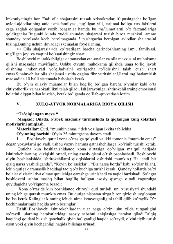 13 
 
imkoniyatingiz bor. Endi oila shajarasini tuzsak.Aristokratlar 10 pushtgacha bo’lgan 
avlod-ajdodlarining aniq ismi-familyasi, tug’ilgan yili, tarjimai holiga xos faktlarni 
esga saqlab qolganlar yozib berganlar hamda bu ma’lumotlarni o’z farzandlariga 
qoldirganlar.Bugunki kunda xuddi shunday shajarani tuzish biroz mushkul, ammo 
shunday berolsada kech berolmaganda 3 pushtgacha berolgan avlodlar shajarasini 
tuzing.Buning uchun ilovadagi sxemadan foydalaning. 
<< Oila shajarasi>>da ko’rsatilgan barcha qarindoshlarning ismi, familyasi, 
tug’ilgan joyi va vaqtini ko’rsatishingiz shart. 
Boshlovchi murakkabligiga qaramasdan ota-onalar va oila mavzusini muhokama 
qilishi maqsadga muvifiqdir. Ushbu etyutni muhokama qilishda unga to’liq javob 
olishning imkoniyati yo’q.Jadvalni oxirigacha to’ldirishni talab etish shart 
emas.Sinaluvchilar oila shajarasi ustida ozgina fikr yuritsinlar.Ularni rag’batlantirish 
maqsadida 10 balli sistemada baholash kerak. 
Bu o’yin oilaviy muamolar bilan bog’liq bo’lgan barcha o’yinlar kabi o’ta 
ehtiyotkorlik va nazokatlilikni talab qiladi. Ish jarayoniga ishtirokchilarning emosional 
holatini diqqat bilan kuztish, kerak bo’lganda qo’llab-quvvatlash lozim. 
 
V.              XULQ-ATVOR NORMALARIGA RIOYA QILISH 
 
“Ta’qiqlangan meva “ 
 Maqsad: Oilada, o’zbek madaniy turmushida ta’qiqlangan xulq xolatlari 
motivlarini aniqlash. 
Materiallar: Quti, “mumkin emas “ deb yozilgan ikkita tablichka  
O’yinning borishi: O’yin 25 minutgacha davom etadi. 
1. 
Boshlovchi qutini xona o’rtasiga qo’yadi va ikki tomonia “mumkin emas” 
degan yozuvlarni qo’yadi, ushbu yozuv hamma qatnashchilarga  ko’rinib turishi kerak. 
 Quticha kun boshlanishidanoq xona o’rtasiga qo’yilgan ma’qul natijada 
ishtirokchilarning  qiziqishi ortadi, uning asosiy qismi o’tish osonlashadi. Boshlovchi 
o’yin boshlanishida ishtirokchilarni qiziqishlarini oshirishi mumkin.(“Ha, endi bir 
qiziq narsa yashirilganda”, “Keyin ko’rasizlar”, “Bir narsa borda” kabi so’zlar bilan), 
lekin qutiga qaramaslik haqidagi taqiq o’z kuchiga turishi kerak . Qanday hollarda ba’zi 
bolalar o’zlarini tiya olmay quti ichiga qarashga urinishadi va taqiqi buzishadi. So’ngra 
boshlovchi ushbu mashq bilan bog’liq bo’lgan asosiy qismga o’tadi vaguruhga 
quyidagicha yo’riqnoma beradi: 
“Xona o’rtasida kun boshidanoq chiroyli quti turibdi, uni xususiyati shundaki 
uning ichiga qarash mumkin emas. Bu qutiga nisbatan sizga biron qiziqish uyg’ongan 
bo’lsa kerak.Kelinglar kimning ichida nima ketayotganligini tahlil qilib ko’raylik.O’z 
kechinmalaringiz haqida aytib beringlar”. 
Tahlil.Boshlovchi ishtirokchilardan ular nega o’zini shu xilda tutganligini 
so’raydi, ularning harakatlaridagi asosiy sababni aniqlashga harakat qiladi.Ta’qiq 
haqidagi qoidani buzish qanchalik qiyin bo’lganligi haqida so’raydi, o’zini tiyib turish 
oson yoki qiyin kechganligi haqida bilishga urinadi. 
