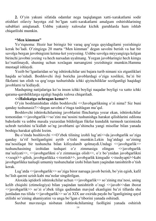 14 
 
2. O’yin yakuni sifatida odamlar nega taqiqlangan xatti-xarakatlarni sodir 
etishlari oilaviy hayotga zid bo’lgan xatti-xarakatlarni amalgam oshirishlarining 
sabablari aniqlanadi. Ushbu yakuniy xulosalar kichik guruhlarda ham ishlab 
chiqarilishi mumkin. 
 
“Men kimman” 
Yo’riqnoma: Hozir har biringiz bir varaq qog’ozga quyidagilarni yozishingiz 
kerak bo’ladi. O’zingizga 20 marta “Men kimman” degan savolni berish va har bir 
savolga bergan javobingizni ketma-ket yozyozing. Ushbu savolga miyyangizga kelgan 
birinchi javobni yozing va hech narsadan uyalmang. Yozgan javoblaringiz hech kimga 
ko’rsatilmaydi, shuning uchun xoxlagan narsangizni yozishingiz mumkin.Hamma 
mustaqil ishlaydi. 
Yozib bo’lganlaridan so’ng ishtirokchilar uni bajara turib nimani xis etganliklari 
haqida so’raladi. Boshlovchi iloji boricha javoblardagi o’ziga xoslikni, ba’zi bir 
fikrlarni tan olish va qog’ozga tushurishda ichki qiyinchiliklar sezilganligi haqidagi 
javoblarni ta’kidlaydi. 
Mashqning natijalariga ko’ra inson ichki boyligi naqadar boyligi va xatto ichki 
qarama-qarshiliklarga egaligi haqida xulosa chiqariladi. 
<<Halokatga uchragan kema>> 
O’yin boshlanishidan oldin boshlovchi <<Javobgarlikning o’zi nima? Siz buni 
qanday tushunasiz?>>degan savolni o’rtaga tashlagan ma’qul. 
Boshlovchi ishtirokchilarning javoblarini flinchartga yozar ekan, ishtirokchilar 
tomonidan <<javobgarlik>>so’zini ma’nosini tushunishga harakat qilishlarini odilona 
baholashi va ushbu masala yuzasidan bildirilgan fikrlar kundalik turmush tarzimizda 
uchrab turishini ta’kidlab so’ng javoblarni qo’shimcha yangi misollar bilan yanada 
boshiga harakat qilishi lozim. 
Bu o’rinda boshlovchi <<O’zbek tilining izohli lug’ati>>da javobgarlik so’ziga 
qanday ta’rif berilganligini aytib o’tishi mumkin.Lekin lug’atdagi so’zining 
ma’nosifaqat bir tushuncha bilan kifoyalanib qolmaydi.Undagi <<javobgarlik>> 
tushunchasining 
izohidan 
tashqari 
o’z 
zimmasiga 
olingan 
<<javobgarlik 
ma’suliyati>>, <<javobgarlikni o’z zimmasiga olish>>, o’z bo’ynidan javobgarlikni 
<<soqit>> qilish, javobgarlikka <<tortish>>, javobgarlik kimgadir <<tushyapti>>kabi 
javobgarlikka taaluqli umumiy tushunchalar izohi bilan ham yaqindan tanishtirib o’tish 
kerak. 
Lug’atda <<javobgarlik>> so’ziga biror narsaga javob berish, bo’yin egish, kafil 
bo’lish qarzni uzish kabi ma’nolar singdirilgan. 
Aloxida iqtidorli ishtirokchilar uchun <<javobgarlik>> so’zining ma’nosi, uning 
kelib chiqishi (etimologiya) bilan yaqindan tanishtirib o’zagi <<javob>>dan iborat 
<<javobgarlik>> so’zi o’zbek tiliga qadimdan mavjud ekanligini ba’zi tillarda shu 
jumladan rus tilida <<javobgarlik>> so’zi XIX asr oxirida paydo bo’lganligining qayd 
etilishi so’zining ahamiyatini va unga bo’lgan e’tiborini yanada oshiradi. 
Suxbat mavzusiga nisbatan ishtirokchilarning faolligini yanada oshirish 
