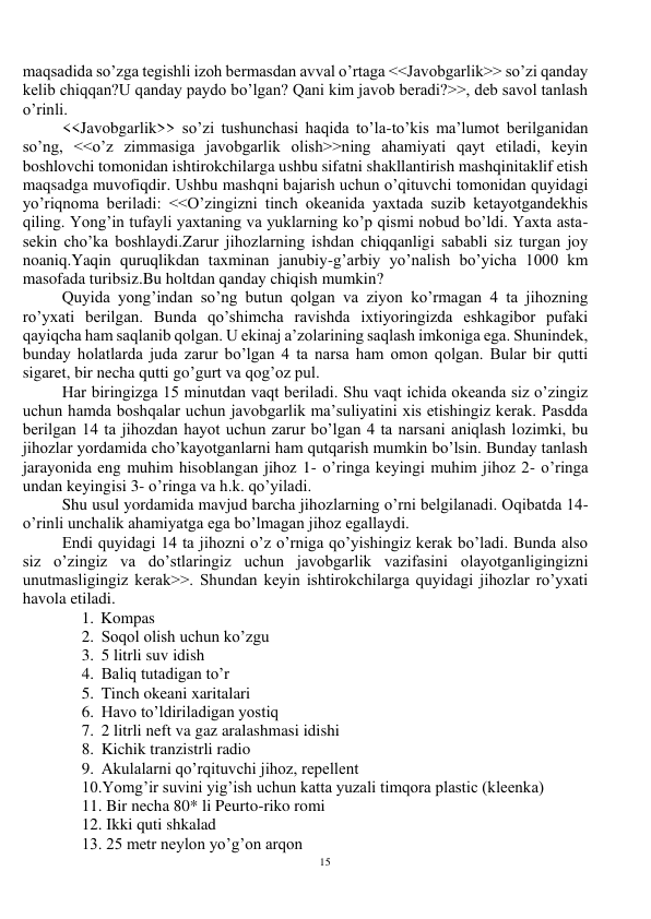 15 
 
maqsadida so’zga tegishli izoh bermasdan avval o’rtaga <<Javobgarlik>> so’zi qanday 
kelib chiqqan?U qanday paydo bo’lgan? Qani kim javob beradi?>>, deb savol tanlash 
o’rinli. 
<<Javobgarlik>> so’zi tushunchasi haqida to’la-to’kis ma’lumot berilganidan 
so’ng, <<o’z zimmasiga javobgarlik olish>>ning ahamiyati qayt etiladi, keyin 
boshlovchi tomonidan ishtirokchilarga ushbu sifatni shakllantirish mashqinitaklif etish 
maqsadga muvofiqdir. Ushbu mashqni bajarish uchun o’qituvchi tomonidan quyidagi 
yo’riqnoma beriladi: <<O’zingizni tinch okeanida yaxtada suzib ketayotgandekhis 
qiling. Yong’in tufayli yaxtaning va yuklarning ko’p qismi nobud bo’ldi. Yaxta asta-
sekin cho’ka boshlaydi.Zarur jihozlarning ishdan chiqqanligi sababli siz turgan joy 
noaniq.Yaqin quruqlikdan taxminan janubiy-g’arbiy yo’nalish bo’yicha 1000 km 
masofada turibsiz.Bu holtdan qanday chiqish mumkin? 
Quyida yong’indan so’ng butun qolgan va ziyon ko’rmagan 4 ta jihozning 
ro’yxati berilgan. Bunda qo’shimcha ravishda ixtiyoringizda eshkagibor pufaki 
qayiqcha ham saqlanib qolgan. U ekinaj a’zolarining saqlash imkoniga ega. Shunindek, 
bunday holatlarda juda zarur bo’lgan 4 ta narsa ham omon qolgan. Bular bir qutti 
sigaret, bir necha qutti go’gurt va qog’oz pul. 
Har biringizga 15 minutdan vaqt beriladi. Shu vaqt ichida okeanda siz o’zingiz 
uchun hamda boshqalar uchun javobgarlik ma’suliyatini xis etishingiz kerak. Pasdda 
berilgan 14 ta jihozdan hayot uchun zarur bo’lgan 4 ta narsani aniqlash lozimki, bu 
jihozlar yordamida cho’kayotganlarni ham qutqarish mumkin bo’lsin. Bunday tanlash 
jarayonida eng muhim hisoblangan jihoz 1- o’ringa keyingi muhim jihoz 2- o’ringa 
undan keyingisi 3- o’ringa va h.k. qo’yiladi. 
Shu usul yordamida mavjud barcha jihozlarning o’rni belgilanadi. Oqibatda 14-
o’rinli unchalik ahamiyatga ega bo’lmagan jihoz egallaydi. 
Endi quyidagi 14 ta jihozni o’z o’rniga qo’yishingiz kerak bo’ladi. Bunda also 
siz o’zingiz va do’stlaringiz uchun javobgarlik vazifasini olayotganligingizni 
unutmasligingiz kerak>>. Shundan keyin ishtirokchilarga quyidagi jihozlar ro’yxati 
havola etiladi. 
1. Kompas  
2. Soqol olish uchun ko’zgu 
3. 5 litrli suv idish 
4. Baliq tutadigan to’r  
5. Tinch okeani xaritalari 
6. Havo to’ldiriladigan yostiq  
7. 2 litrli neft va gaz aralashmasi idishi  
8. Kichik tranzistrli radio 
9. Akulalarni qo’rqituvchi jihoz, repellent 
10.Yomg’ir suvini yig’ish uchun katta yuzali timqora plastic (kleenka) 
11. Bir necha 80* li Peurto-riko romi 
12. Ikki quti shkalad    
13. 25 metr neylon yo’g’on arqon  
