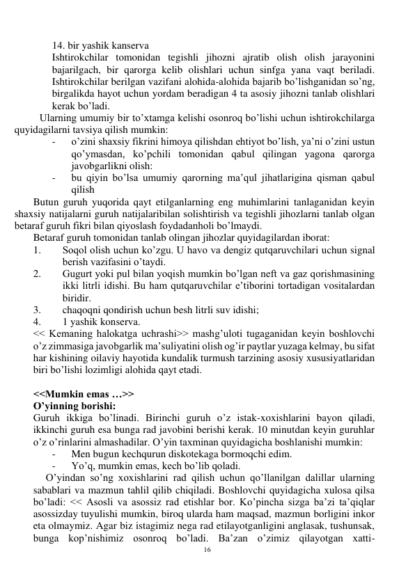 16 
 
14. bir yashik kanserva  
Ishtirokchilar tomonidan tegishli jihozni ajratib olish olish jarayonini 
bajarilgach, bir qarorga kelib olishlari uchun sinfga yana vaqt beriladi. 
Ishtirokchilar berilgan vazifani alohida-alohida bajarib bo’lishganidan so’ng, 
birgalikda hayot uchun yordam beradigan 4 ta asosiy jihozni tanlab olishlari 
kerak bo’ladi.  
Ularning umumiy bir to’xtamga kelishi osonroq bo’lishi uchun ishtirokchilarga 
quyidagilarni tavsiya qilish mumkin: 
- 
o’zini shaxsiy fikrini himoya qilishdan ehtiyot bo’lish, ya’ni o’zini ustun 
qo’ymasdan, ko’pchili tomonidan qabul qilingan yagona qarorga 
javobgarlikni olish: 
- 
bu qiyin bo’lsa umumiy qarorning ma’qul jihatlarigina qisman qabul 
qilish  
Butun guruh yuqorida qayt etilganlarning eng muhimlarini tanlaganidan keyin 
shaxsiy natijalarni guruh natijalaribilan solishtirish va tegishli jihozlarni tanlab olgan 
betaraf guruh fikri bilan qiyoslash foydadanholi bo’lmaydi.  
Betaraf guruh tomonidan tanlab olingan jihozlar quyidagilardan iborat: 
1. 
Soqol olish uchun ko’zgu. U havo va dengiz qutqaruvchilari uchun signal 
berish vazifasini o’taydi. 
2. 
Gugurt yoki pul bilan yoqish mumkin bo’lgan neft va gaz qorishmasining 
ikki litrli idishi. Bu ham qutqaruvchilar e’tiborini tortadigan vositalardan 
biridir.  
3. 
chaqoqni qondirish uchun besh litrli suv idishi;  
4. 
1 yashik konserva. 
<< Kemaning halokatga uchrashi>> mashg’uloti tugaganidan keyin boshlovchi 
o’z zimmasiga javobgarlik ma’suliyatini olish og’ir paytlar yuzaga kelmay, bu sifat 
har kishining oilaviy hayotida kundalik turmush tarzining asosiy xususiyatlaridan 
biri bo’lishi lozimligi alohida qayt etadi. 
 
<<Mumkin emas …>> 
O’yinning borishi: 
Guruh ikkiga bo’linadi. Birinchi guruh o’z istak-xoxishlarini bayon qiladi, 
ikkinchi guruh esa bunga rad javobini berishi kerak. 10 minutdan keyin guruhlar 
o’z o’rinlarini almashadilar. O’yin taxminan quyidagicha boshlanishi mumkin:  
- 
Men bugun kechqurun diskotekaga bormoqchi edim. 
- 
Yo’q, mumkin emas, kech bo’lib qoladi. 
O’yindan so’ng xoxishlarini rad qilish uchun qo’llanilgan dalillar ularning 
sabablari va mazmun tahlil qilib chiqiladi. Boshlovchi quyidagicha xulosa qilsa 
bo’ladi: << Asosli va asossiz rad etishlar bor. Ko’pincha sizga ba’zi ta’qiqlar 
asossizday tuyulishi mumkin, biroq ularda ham maqsad, mazmun borligini inkor 
eta olmaymiz. Agar biz istagimiz nega rad etilayotganligini anglasak, tushunsak, 
bunga kop’nishimiz osonroq bo’ladi. Ba’zan o’zimiz qilayotgan xatti-
