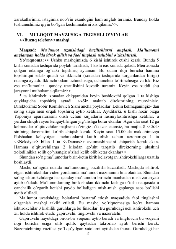 17 
 
xarakatlarimiz, istagimiz noo’rin ekanlogini ham anglab turamiz. Bunday holda 
tushunushimiz qiyin bo’lgan kechinmalarni xis qilamiz>>. 
 
VI.      MULOQOT MAVZUSIGA TEGISHLI O’YINLAR 
<<Buzuq telefon>>mashqi. 
 
Maqsad: Ma’lumot uzatishdagi buzilishlarni anglash. Ma’lumotni 
anglangan holda idrok qilish va faol tinglash uslubini o’zlashtirish. 
Yo’riqnoma:<< Ushbu mashqimizda 6 kishi ishtirok etishi kerak. Bunda 5 
kishi xonadan tashqarida poylab turishadi, 1 kishi eas xonada qoladi. Men xonada 
qolgan odamga og’zaki topshiriq aytaman. Bu odam iloji boricha hamma 
topshiriqni eslab qoladi va ikkinchi (xonadan tashqarida turganlardan biriga) 
odamga aytadi. Ikkinchi odam uchinchisiga, uchunchisi to’rtinchisiga va h.k. Biz 
esa ma’lumotlar  qanday uzatilishini kuzatib turamiz. Keyin esa xuddi shu 
jarayonni muhokama qilamiz>>. 
5 ta ishtirokchi xonadan chiqqanidan keyin boshlovchi qolgan 1 ta kishiga 
quyidagicha topshiriq aytadi: <<Siz 
maktab direktorining muovinisiz. 
Direktorimiz Sobir Komilovich Sizni ancha poyladilar. Lekin kelmaganingiz- dan 
so’ng sizga men orqali topshiriq aytib ketdilar. Aytdilarki, u kishi hozir bizga 
Yaponiya aparaturasini olish uchun xujjatlarni rasmiylashtirishga ketdilar, u 
yerdan chiqib rayon kengaytilrilgan yig’ilishga borar ekanlar. Agar ular soat 12 ga 
kelmasalar o’qituvchilar majlisini o’zingiz o’tkazar ekansiz, bu majlis 8 <<b>> 
sinfning davomatini ko’rib chiqish kerak. Keyin soat 15.00 da maktabimizga 
Polshadan kelayotgan mehmonlarni kutib olish uchun aeroportga 1 ta 
<<Neksiya>> bilan 1 ta <<Damas>> avtomashinasini chiqarish kerak ekan. 
Hamma o’qituvchilarga 2 kilodan go’sht tarqatib direktorning ulushini 
xolodilnikka solib qo’ysangiz o’zlari kelib olib ketar ekanlar>>. 
Shundan so’ng ma’lumotlar birin-ketin kirib kelayotgan ishtirokchilarga uzatila 
boshlaydi. 
Mashq so’ngida odatda ma’lumotning buzilishi kuzatiladi. Mashqda ishtirok 
etgan ishtirokchilar video yordamida ma’lumot mazmunini bila oladilar. Shundan 
so’ng ishtirokchilarga har qanday ma’lumotni birinchi manbadan olish zaruriyati 
aytib o’tiladi. Ma’lumotlarning bir kishidan ikkinchi kishiga o’tishi natijasida u 
qanchalik o’zgarib ketishi paydo bo’ladigan mish-mish gaplarga asos bo’lishi 
aytib o’tiladi. 
Ma’lumot uzatishdagi holatlarni bartaraf etiosh maqsadida faol tinglashni 
o’rganish mashqi taklif etiladi. Bu mashq yo’riqnomasiga ko’ra hamma 
ishtirokchilar 3 kishilik guruhlarga bo’linadilar. Bu guruhdagi uch ishtirokchi uch 
xil holda ishtirok etadi: gapiruvchi, tinglovchi va nazoratchi.  
Gapiruvchi hayotdagi biron-bir voqeani aytib beradi va tinglovchi bu voqeani 
iloji boricha esiga olib qolib, qaytadan takrorlab aytib berishi kerak. 
Nazoratchining vazifasi yo’l qo’yilgan xatolarni aytishdan iborat. Guruhdagi har 
