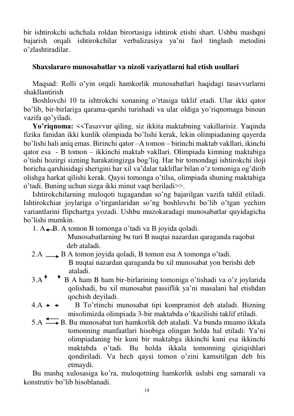 18 
 
bir ishtirokchi uchchala roldan birortasiga ishtirok etishi shart. Ushbu mashqni 
bajarish orqali ishtirokchilar verbalizasiya ya’ni faol tinglash metodini 
o’zlashtiradilar. 
 
Shaxslararo munosabatlar va nizoli vaziyatlarni hal etish usullari 
 
Maqsad: Rolli o’yin orqali hamkorlik munosabatlari haqidagi tasavvurlarni 
shakllantirish 
Boshlovchi 10 ta ishtrokchi xonaning o’rtasiga taklif etadi. Ular ikki qator 
bo’lib, bir-birlariga qarama-qarshi turishadi va ular oldiga yo’riqnomaga binoan 
vazifa qo’yiladi. 
Yo’riqnoma: <<Tasavvur qiling, siz ikkita maktabning vakillarisiz. Yaqinda 
fizika fanidan ikki kunlik olimpiada bo’lishi kerak, lekin olimpiadaning qayerda 
bo’lishi hali aniq emas. Birinchi qator –A tomon – birinchi maktab vakllari, ikinchi 
qator esa  - B tomon – ikkinchi maktab vakllari. Olimpiada kimning maktabiga 
o’tishi hozirgi sizning harakatingizga bog’liq. Har bir tomondagi ishtirokchi iloji 
boricha qarshisidagi sherigini har xil va’dalar takliflar bilan o’z tomoniga og’dirib 
olishga harkat qilishi kerak. Qaysi tomonga o’tilsa, olimpiada shuning maktabiga 
o’tadi. Buning uchun sizga ikki minut vaqt beriladi>>. 
Ishtirokchilarning muloqoti tugagandan so’ng bajarilgan vazifa tahlil etiladi. 
Ishtirokchiar joylariga o’tirganlaridan so’ng boshlovchi bo’lib o’tgan yechim 
variantlarini flipchartga yozadi. Ushbu muzokaradagi munosabatlar quyidagicha 
bo’lishi mumkin. 
1. A    B. A tomon B tomonga o’tadi va B joyida qoladi. 
                   Munosabatlarning bu turi B nuqtai nazardan qaraganda raqobat                      
                     deb ataladi. 
  2.A          B A tomon joyida qoladi, B tomon esa A tomonga o’tadi. 
                      B nuqtai nazardan qaraganda bu xil munosabat yon berishi deb    
                      ataladi. 
  3.A          B A ham B ham bir-birlarining tomoniga o’tishadi va o’z joylarida 
qolishadi, bu xil munosabat passiflik ya’ni masalani hal etishdan 
qochish deyiladi. 
  4.A          B To’rtinchi munosabat tipi kompramist deb ataladi. Bizning 
misolimizda olimpiada 3-bir maktabda o’tkazilishi taklif etiladi. 
  5.A          B. Bu munosabat turi hamkorlik deb ataladi. Va bunda muamo ikkala 
tomonning manfaatlari hisobiga olingan holda hal etiladi: Ya’ni 
olimpiadaning bir kuni bir maktabga ikkinchi kuni esa ikkinchi 
maktabda o’tadi. Bu holda ikkala tomonning qiziqishlari 
qondiriladi. Va hech qaysi tomon o’zini kamsitilgan deb his 
etmaydi.  
Bu mashq xulosasiga ko’ra, muloqotning hamkorlik uslubi eng samarali va 
konstrutiv bo’lib hisoblanadi.  
