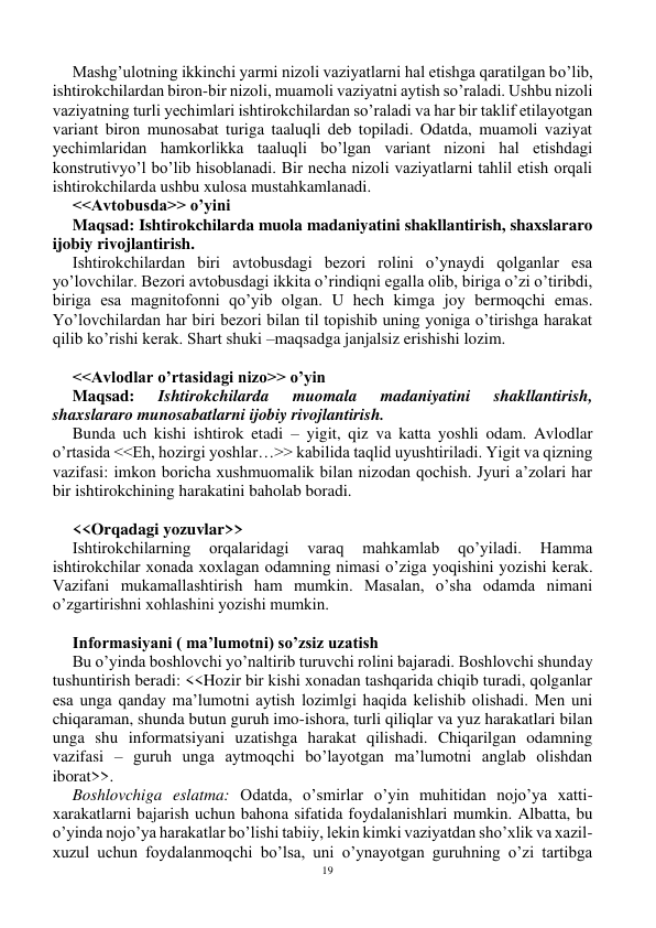 19 
 
Mashg’ulotning ikkinchi yarmi nizoli vaziyatlarni hal etishga qaratilgan bo’lib, 
ishtirokchilardan biron-bir nizoli, muamoli vaziyatni aytish so’raladi. Ushbu nizoli 
vaziyatning turli yechimlari ishtirokchilardan so’raladi va har bir taklif etilayotgan 
variant biron munosabat turiga taaluqli deb topiladi. Odatda, muamoli vaziyat 
yechimlaridan hamkorlikka taaluqli bo’lgan variant nizoni hal etishdagi 
konstrutivyo’l bo’lib hisoblanadi. Bir necha nizoli vaziyatlarni tahlil etish orqali 
ishtirokchilarda ushbu xulosa mustahkamlanadi. 
<<Avtobusda>> o’yini 
Maqsad: Ishtirokchilarda muola madaniyatini shakllantirish, shaxslararo 
ijobiy rivojlantirish. 
Ishtirokchilardan biri avtobusdagi bezori rolini o’ynaydi qolganlar esa 
yo’lovchilar. Bezori avtobusdagi ikkita o’rindiqni egalla olib, biriga o’zi o’tiribdi, 
biriga esa magnitofonni qo’yib olgan. U hech kimga joy bermoqchi emas. 
Yo’lovchilardan har biri bezori bilan til topishib uning yoniga o’tirishga harakat 
qilib ko’rishi kerak. Shart shuki –maqsadga janjalsiz erishishi lozim. 
 
<<Avlodlar o’rtasidagi nizo>> o’yin 
Maqsad: 
Ishtirokchilarda 
muomala 
madaniyatini 
shakllantirish, 
shaxslararo munosabatlarni ijobiy rivojlantirish. 
Bunda uch kishi ishtirok etadi – yigit, qiz va katta yoshli odam. Avlodlar 
o’rtasida <<Eh, hozirgi yoshlar…>> kabilida taqlid uyushtiriladi. Yigit va qizning 
vazifasi: imkon boricha xushmuomalik bilan nizodan qochish. Jyuri a’zolari har 
bir ishtirokchining harakatini baholab boradi. 
 
<<Orqadagi yozuvlar>> 
Ishtirokchilarning 
orqalaridagi 
varaq 
mahkamlab 
qo’yiladi. 
Hamma 
ishtirokchilar xonada xoxlagan odamning nimasi o’ziga yoqishini yozishi kerak. 
Vazifani mukamallashtirish ham mumkin. Masalan, o’sha odamda nimani 
o’zgartirishni xohlashini yozishi mumkin. 
 
Informasiyani ( ma’lumotni) so’zsiz uzatish 
Bu o’yinda boshlovchi yo’naltirib turuvchi rolini bajaradi. Boshlovchi shunday 
tushuntirish beradi: <<Hozir bir kishi xonadan tashqarida chiqib turadi, qolganlar 
esa unga qanday ma’lumotni aytish lozimlgi haqida kelishib olishadi. Men uni 
chiqaraman, shunda butun guruh imo-ishora, turli qiliqlar va yuz harakatlari bilan 
unga shu informatsiyani uzatishga harakat qilishadi. Chiqarilgan odamning 
vazifasi – guruh unga aytmoqchi bo’layotgan ma’lumotni anglab olishdan 
iborat>>. 
Boshlovchiga eslatma: Odatda, o’smirlar o’yin muhitidan nojo’ya xatti-
xarakatlarni bajarish uchun bahona sifatida foydalanishlari mumkin. Albatta, bu 
o’yinda nojo’ya harakatlar bo’lishi tabiiy, lekin kimki vaziyatdan sho’xlik va xazil-
xuzul uchun foydalanmoqchi bo’lsa, uni o’ynayotgan guruhning o’zi tartibga 
