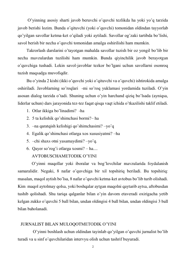 2 
 
 O’yinning asosiy sharti javob beruvchi o’quvchi tezlikda ha yoki yo’q tarzida 
javob berishi lozim. Bunda o’qituvchi (yoki o’quvchi) tomonidan oldindan tayyorlab 
qo’yilgan savollar ketma-ket o’qiladi yoki aytiladi. Savollar og’zaki tartibda bo’lishi, 
savol berish bir necha o’quvchi tomonidan amalga oshirilishi ham mumkin. 
Takrorlash darslarini o’tayotgan mahalda savollar tuzish bir oz yengil bo’lib bir 
necha mavzulardan tuzilishi ham mumkin. Bunda qiyinchilik javob berayotgan 
o’quvchiga tushadi. Lekin savol-javoblar tezkor bo’lgani uchun savollarni osonroq 
tuzish maqsadga muvofiqdir. 
Bu o’yinda 2 kishi (ikki o’quvchi yoki o’qituvchi va o’quvchi) ishtirokida amalga 
oshiriladi. Javoblarning so’roqlari  -mi so’roq yuklamasi yordamida tuziladi. O’yin 
asosan dialog tarzida o’tadi. Shuning uchun o’yin harchand qiziq bo’lsada (ayniqsa, 
liderlar uchun) dars jarayonida tez-tez faqat qisqa vaqt ichida o’tkazilishi taklif etiladi. 
1. Otlar ikkiga bo’linadimi?  -ha 
2. 5 ta kelishik qo’shimchasi bormi?– ha 
3. –na qaratqish kelishigi qo’shimchasimi? –yo’q 
4. Egalik qo’shimchasi otlarga xos xususiyatmi? –ha 
5. –chi shaxs otni yasamaydimi? –yo’q. 
6. Qayer so’rog’i otlarga xosmi? – ha.... 
AVTOBUSCHAMETODIK O’YINI 
O’yinni maqollar yoki iboralar va bog’lovchilar mavzularida foydalanish 
samaralidir. Negaki, 8 nafar o’quvchiga bir xil topshiriq beriladi. Bu topshiriq: 
masalan, maqol aytish bo’lsa, 8 nafar o’quvchi ketma-ket avtobus bo’lib turib olishadi. 
Kim  maqol aytolmay qolsa, yoki boshqalar aytgan maqolni qaytarib aytsa, aftobusdan 
tushib qolishadi. Shu tariqa qalganlar bilan o’yin davom etaveradi oxirigacha yetib 
kelgan zukko o’quvchi 5 ball bilan, undan oldingisi 4 ball bilan, undan oldingisi 3 ball 
bilan baholanadi. 
 
JURNALIST BILAN MULOQOTMETODIK O’YINI 
 O’yinni boshlash uchun oldindan tayinlab qo’yilgan o’quvchi jurnalist bo’lib 
turadi va u sinf o’quvchilaridan intervyu olish uchun tashrif buyuradi. 
