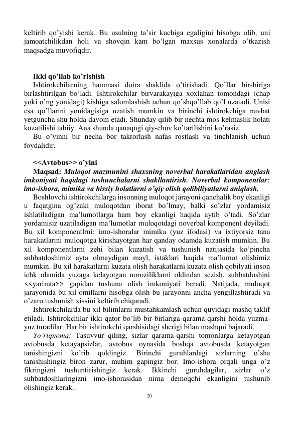 20 
 
keltirib qo’yishi kerak. Bu usulning ta’sir kuchiga egaligini hisobga olib, uni 
jamoatchilikdan holi va shovqin kam bo’lgan maxsus xonalarda o’tkazish 
maqsadga muvofiqdir. 
 
 
Ikki qo’llab ko’rishish 
Ishtirokchilarning hammasi doira shaklida o’tirishadi. Qo’llar bir-biriga 
birlashtirilgan bo’ladi. Ishtirokchilar birvarakayiga xoxlahan tomondagi (chap 
yoki o’ng yonidagi) kishiga salomlashish uchun qo’shqo’llab qo’l uzatadi. Unisi 
esa qo’llarini yonidagisiga uzatish mumkin va birinchi ishtirokchiga navbat 
yetguncha shu holda davom etadi. Shunday qilib bir nechta mos kelmaslik holati 
kuzatilishi tabiiy. Ana shunda qanaqngi qiy-chuv ko’tarilishini ko’rasiz. 
Bu o’yinni bir necha bor takrorlash nafas rostlash va tinchlanish uchun 
foydalidir. 
 
<<Avtobus>> o’yini 
Maqsad: Muloqot mazmunini shaxsning noverbal harakatlaridan anglash 
imkoniyati haqidagi tushunchalarni shakllantirish. Noverbal komponentlar: 
imo-ishora, mimika va hissiy holatlarni o’qiy olish qolibiliyatlarni aniqlash. 
Boshlovchi ishtirokchilarga insonning muloqot jarayoni qanchalik boy ekanligi 
u faqatgina og’zaki muloqotdan iborat bo’lmay, balki so’zlar yordamisiz 
ishlatiladigan ma’lumotlarga ham boy ekanligi haqida aytib o’tadi. So’zlar 
yordamisiz uzatiladigan ma’lumotlar muloqotdagi noverbal komponent deyiladi. 
Bu xil komponentlrni: imo-ishoralar mimika (yuz ifodasi) va ixtiyorsiz tana 
harakatlarini muloqotga kirishayotgan har qanday odamda kuzatish mumkin. Bu 
xil komponentlarni zehi bilan kuzatish va tushunish natijasida ko’pincha 
suhbatdoshimiz ayta olmaydigan mayl, istaklari haqida ma’lumot olishimiz 
mumkin. Bu xil harakatlarni kuzata olish harakatlarni kuzata olish qobilyati inson 
ichk olamida yuzaga kelayotgan noroziliklarni oldindan sezish, suhbatdoshini 
<<yarimta>> gapidan tushuna olish imkoniyati beradi. Natijada, muloqot 
jarayonida bu xil omillarni hisobga olish bu jarayonni ancha yengillashtiradi va 
o’zaro tushunish xissini keltirib chiqaradi. 
Ishtirokchilarda bu xil bilimlarni mustahkamlash uchun quyidagi mashq taklif 
etiladi. Ishtirokchilar ikki qator bo’lib bir-birlariga qarama-qarshi holda yuzma-
yuz turadilar. Har bir ishtirokchi qarshisidagi sherigi bilan mashqni bajaradi. 
Yo’riqnoma: Tasuvvur qiling, sizlar qarama-qarshi tomonlarga ketayotgan 
avtobusda ketayapsizlar, avtobus oynasida boshqa avtobusda ketayotgan 
tanishingizni 
ko’rib 
qoldingiz. 
Birinchi 
guruhlardagi 
sizlarning 
o’sha 
tanishishingiz biron zarur, muhim gapingiz bor. Imo-ishora orqali unga o’z 
fikringizni 
tushuntirishingiz 
kerak. 
Ikkinchi 
guruhdagilar, 
sizlar 
o’z 
suhbatdoshlaringizni imo-ishorasidan nima demoqchi ekanligini tushunib 
olishingiz kerak. 
