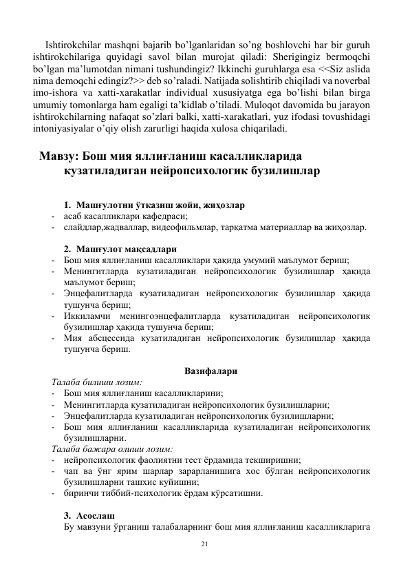 21 
 
Ishtirokchilar mashqni bajarib bo’lganlaridan so’ng boshlovchi har bir guruh 
ishtirokchilariga quyidagi savol bilan murojat qiladi: Sherigingiz bermoqchi 
bo’lgan ma’lumotdan nimani tushundingiz? Ikkinchi guruhlarga esa <<Siz aslida 
nima demoqchi edingiz?>> deb so’raladi. Natijada solishtirib chiqiladi va noverbal 
imo-ishora va xatti-xarakatlar individual xususiyatga ega bo’lishi bilan birga 
umumiy tomonlarga ham egaligi ta’kidlab o’tiladi. Muloqot davomida bu jarayon 
ishtirokchilarning nafaqat so’zlari balki, xatti-xarakatlari, yuz ifodasi tovushidagi 
intoniyasiyalar o’qiy olish zarurligi haqida xulosa chiqariladi.      
 
Мавзу: Бош мия яллиғланиш касалликларида 
кузатиладиган нейропсихологик бузилишлар 
 
 
1. Машғулотни ўтказиш жойи, жиҳозлар 
- асаб касалликлари кафедраси; 
- слайдлар,жадваллар, видеофильмлар, тарқатма материаллар ва жиҳозлар. 
 
2. Машғулот мақсадлари 
- Бош мия яллиғланиш касалликлари ҳақида умумий маълумот бериш; 
- Менингитларда кузатиладиган нейропсихологик бузилишлар ҳақида 
маълумот бериш; 
- Энцефалитларда кузатиладиган нейропсихологик бузилишлар ҳақида 
тушунча бериш; 
- Иккиламчи менингоэнцефалитларда кузатиладиган нейропсихологик 
бузилишлар ҳақида тушунча бериш; 
- Мия абсцессида кузатиладиган нейропсихологик бузилишлар ҳақида 
тушунча бериш. 
 
Вазифалари  
Талаба билиши лозим: 
- Бош мия яллиғланиш касалликларини; 
- Менингитларда кузатиладиган нейропсихологик бузилишларни; 
- Энцефалитларда кузатиладиган нейропсихологик бузилишларни; 
- Бош мия яллиғланиш касалликларида кузатиладиган нейропсихологик 
бузилишларни. 
Талаба бажара олиши лозим: 
- нейропсихологик фаолиятни тест ёрдамида текширишни; 
- чап ва ўнг ярим шарлар зарарланишига хос бўлган нейропсихологик 
бузилишларни ташхис куйишни; 
- биринчи тиббий-психологик ёрдам кўрсатишни. 
 
3. Асослаш 
Бу мавзуни ўрганиш талабаларнинг бош мия яллиғланиш касалликларига 
