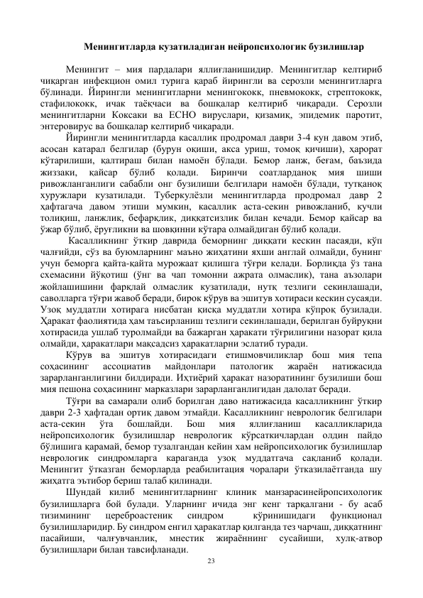 23 
 
Менингитларда кузатиладиган нейропсихологик бузилишлар 
 
Менингит – мия пардалари яллиғланишидир. Менингитлар келтириб 
чиқарган инфекцион омил турига қараб йирингли ва серозли менингитларга 
бўлинади. Йирингли менингитларни менингококк, пневмококк, стрептококк, 
стафилококк, ичак таёқчаси ва бошқалар келтириб чиқаради. Серозли 
менингитларни Коксаки ва ЕСНО вируслари, қизамиқ, эпидемик паротит, 
энтеровирус ва бошқалар келтириб чиқаради.  
Йирингли менингитларда касаллик продромал даври 3-4 кун давом этиб, 
асосан катарал белгилар (бурун оқиши, акса уриш, томоқ қичиши), ҳарорат 
кўтарилиши, қалтираш билан намоён бўлади. Бемор ланж, беғам, баъзида 
жиззаки, 
қайсар 
бўлиб 
қолади. 
Биринчи 
соатларданоқ 
мия 
шиши 
ривожланганлиги сабабли онг бузилиши белгилари намоён бўлади, тутқаноқ 
хуружлари кузатилади. Туберкулёзли менингитларда продромал давр 2 
ҳафтагача давом этиши мумкин, касаллик аста-секин ривожланиб, кучли 
толиқиш, ланжлик, бефарқлик, диққатсизлик билан кечади. Бемор қайсар ва 
ўжар бўлиб, ёруғликни ва шовқинни кўтара олмайдиган бўлиб қолади. 
 Касалликнинг ўткир даврида беморнинг диққати кескин пасаяди, кўп 
чалғийди, сўз ва буюмларнинг маъно жиҳатини яхши англай олмайди, бунинг 
учун беморга қайта-қайта мурожаат қилишга тўғри келади. Борлиқда ўз тана 
схемасини йўқотиш (ўнг ва чап томонни ажрата олмаслик), тана аъзолари 
жойлашишини фарқлай олмаслик кузатилади, нутқ тезлиги секинлашади, 
саволларга тўғри жавоб беради, бирок кўрув ва эшитув хотираси кескин сусаяди. 
Узоқ муддатли хотирага нисбатан қисқа муддатли хотира кўпроқ бузилади. 
Ҳаракат фаолиятида ҳам таъсирланиш тезлиги секинлашади, берилган буйруқни 
хотирасида ушлаб туролмайди ва бажарган ҳаракати тўғрилигини назорат қила 
олмайди, ҳаракатлари мақсадсиз ҳаракатларни эслатиб туради. 
Кўрув ва эшитув хотирасидаги етишмовчиликлар бош мия тепа 
соҳасининг 
ассоциатив 
майдонлари 
патологик 
жараён 
натижасида 
зарарланганлигини билдиради. Иҳтиёрий ҳаракат назоратининг бузилиши бош 
мия пешона соҳасининг марказлари зарарланганлигидан далолат беради.  
Тўғри ва самарали олиб борилган даво натижасида касалликнинг ўткир 
даври 2-3 ҳафтадан ортиқ давом этмайди. Касалликнинг неврологик белгилари 
аста-секин 
ўта 
бошлайди. 
Бош 
мия 
яллиғланиш 
касалликларида  
нейропсихологик бузилишлар неврологик кўрсаткичлардан олдин пайдо 
бўлишига қарамай, бемор тузалгандан кейин хам нейропсихологик бузилишлар 
неврологик синдромларга караганда узоқ муддатгача сақланиб қолади. 
Менингит ўтказган беморларда реабилитация чоралари ўтказилаётганда шу 
жиҳатга эътибор бериш талаб қилинади. 
Шундай килиб менингитларнинг клиник манзарасинейропсихологик 
бузилишларга бой булади. Уларнинг ичида энг кенг тарқалгани - бу асаб 
тизимининг 
цереброастеник 
синдром 
 
кўринишидаги 
функционал 
бузилишларидир. Бу синдром енгил ҳаракатлар қилганда тез чарчаш, диққатнинг 
пасайиши, 
чалғувчанлик, 
мнестик 
жираённинг 
сусайиши, 
хулқ-атвор 
бузилишлари билан тавсифланади. 
