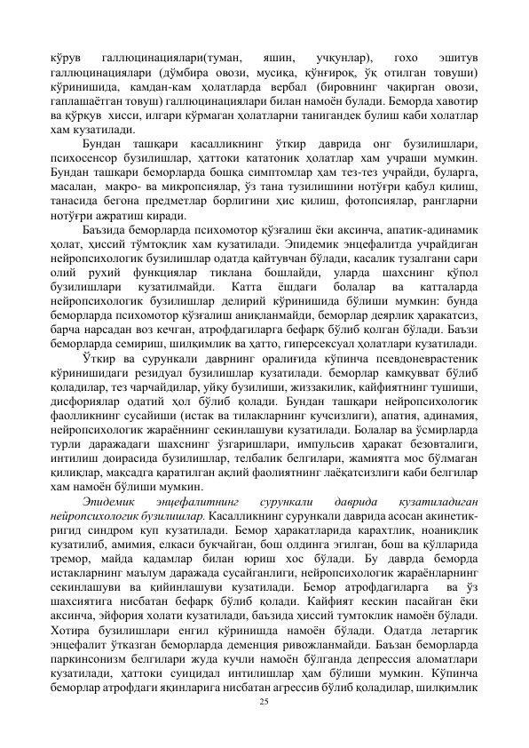 25 
 
кўрув 
галлюцинациялари(туман, 
яшин, 
учқунлар), 
гохо 
эшитув 
галлюцинациялари (дўмбира овози, мусиқа, қўнғироқ, ўқ отилган товуши) 
кўринишида, камдан-кам ҳолатларда вербал (бировнинг чақирган овози, 
гаплашаётган товуш) галлюцинациялари билан намоён булади. Беморда хавотир 
ва қўрқув  хисси, илгари кўрмаган ҳолатларни танигандек булиш каби холатлар 
хам кузатилади.  
Бундан ташқари касалликнинг ўткир даврида онг бузилишлари, 
психосенсор бузилишлар, ҳаттоки кататоник ҳолатлар хам учраши мумкин. 
Бундан ташқари беморларда бошқа симптомлар ҳам тез-тез учрайди, буларга, 
масалан,  макро- ва микропсиялар, ўз тана тузилишини нотўғри қабул қилиш, 
танасида бегона предметлар борлигини ҳис қилиш, фотопсиялар, рангларни 
нотўғри ажратиш киради.  
Баъзида беморларда психомотор қўзғалиш ёки аксинча, апатик-адинамик 
ҳолат, ҳиссий тўмтоқлик хам кузатилади. Эпидемик энцефалитда учрайдиган 
нейропсихологик бузилишлар одатда қайтувчан бўлади, касалик тузалгани сари 
олий рухий функциялар тиклана бошлайди, уларда шахснинг қўпол 
бузилишлари 
кузатилмайди. 
Катта 
ёшдаги 
болалар 
ва 
катталарда 
нейропсихологик бузилишлар делирий кўринишида бўлиши мумкин: бунда 
беморларда психомотор қўзғалиш аниқланмайди, беморлар деярлик ҳаракатсиз, 
барча нарсадан воз кечган, атрофдагиларга бефарқ бўлиб қолган бўлади. Баъзи 
беморларда семириш, шилқимлик ва ҳатто, гиперсексуал ҳолатлари кузатилади. 
Ўткир ва сурункали даврнинг оралиғида кўпинча псевдоневрастеник 
кўринишидаги резидуал бузилишлар кузатилади. беморлар камқувват бўлиб 
қоладилар, тез чарчайдилар, уйқу бузилиши, жиззакилик, кайфиятнинг тушиши, 
дисфориялар одатий ҳол бўлиб қолади. Бундан ташқари нейропсихологик 
фаолликнинг сусайиши (истак ва тилакларнинг кучсизлиги), апатия, адинамия, 
нейропсихологик жараённинг секинлашуви кузатилади. Болалар ва ўсмирларда 
турли даражадаги шахснинг ўзгаришлари, импульсив ҳаракат безовталиги, 
интилиш доирасида бузилишлар, телбалик белгилари, жамиятга мос бўлмаган 
қилиқлар, мақсадга қаратилган ақлий фаолиятнинг лаёқатсизлиги каби белгилар 
хам намоён бўлиши мумкин.   
Эпидемик 
энцефалитнинг 
сурункали 
даврида 
кузатиладиган 
нейропсихологик бузилишлар. Касалликнинг сурункали даврида асосан акинетик-
ригид синдром куп кузатилади. Бемор ҳаракатларида карахтлик, ноаниқлик 
кузатилиб, амимия, елкаси букчайган, бош олдинга эгилган, бош ва қўлларида 
тремор, майда қадамлар билан юриш хос бўлади. Бу даврда беморда 
истакларнинг маълум даражада сусайганлиги, нейропсихологик жараёнларнинг 
секинлашуви ва қийинлашуви кузатилади. Бемор атрофдагиларга  ва ўз 
шахсиятига нисбатан бефарқ бўлиб қолади. Кайфият кескин пасайган ёки 
аксинча, эйфория холати кузатилади, баъзида ҳиссий тумтоклик намоён бўлади. 
Хотира бузилишлари енгил кўринишда намоён бўлади. Одатда летаргик 
энцефалит ўтказган беморларда деменция ривожланмайди. Баъзан беморларда 
паркинсонизм белгилари жуда кучли намоён бўлганда депрессия аломатлари 
кузатилади, ҳаттоки суицидал интилишлар ҳам бўлиши мумкин. Кўпинча 
беморлар атрофдаги яқинларига нисбатан агрессив бўлиб қоладилар, шилқимлик 
