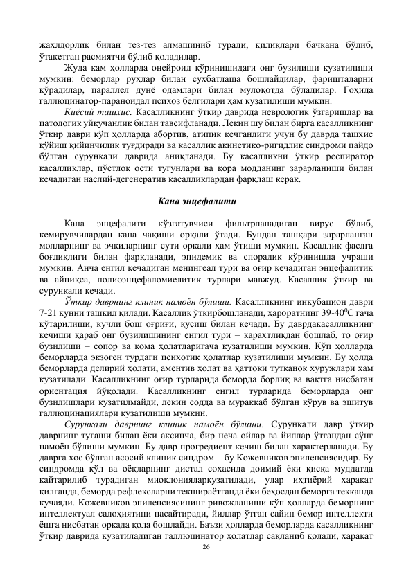 26 
 
жаҳлдорлик билан тез-тез алмашиниб туради, қилиқлари бачкана бўлиб, 
ўтакетган расмиятчи бўлиб қоладилар.  
Жуда кам ҳолларда онейроид кўринишидаги онг бузилиши кузатилиши 
мумкин: беморлар руҳлар билан суҳбатлаша бошлайдилар, фаришталарни 
кўрадилар, параллел дунё одамлари билан мулоқотда бўладилар. Гоҳида 
галлюцинатор-параноидал психоз белгилари ҳам кузатилиши мумкин.  
Киёсий ташхис. Касалликнинг ўткир даврида неврологик ўзгаришлар ва 
патологик уйқучанлик билан тавсифланади. Лекин шу билан бирга касалликнинг 
ўткир даври кўп ҳолларда абортив, атипик кечганлиги учун бу даврда ташхис 
қўйиш қийинчилик туғдиради ва касаллик акинетико-ригидлик синдроми пайдо 
бўлган сурункали даврида аниқланади. Бу касалликни ўткир респиратор 
касалликлар, пўстлоқ ости тугунлари ва қора модданинг зарарланиши билан 
кечадиган наслий-дегенератив касалликлардан фарқлаш керак. 
 
                                                 Кана энцефалити 
 
Кана 
энцефалити 
кўзғатувчиси 
фильтрланадиган 
вирус 
бўлиб, 
кемирувчилардан кана чақиши орқали ўтади. Бундан ташқари зарарланган 
молларнинг ва эчкиларнинг сути орқали ҳам ўтиши мумкин. Касаллик фаслга 
боғлиқлиги билан фарқланади, эпидемик ва спорадик кўринишда учраши 
мумкин. Анча енгил кечадиган менингеал тури ва оғир кечадиган энцефалитик 
ва айниқса, полиоэнцефаломиелитик турлари мавжуд. Касаллик ўткир ва 
сурункали кечади.  
Ўткир даврнинг клиник намоён бўлиши. Касалликнинг инкубацион даври 
7-21 кунни ташкил қилади. Касаллик ўткирбошланади, ҳароратнинг 39-400С гача 
кўтарилиши, кучли бош оғриғи, қусиш билан кечади. Бу даврдакасалликнинг 
кечиши қараб онг бузилишининг енгил тури – карахтликдан бошлаб, то оғир 
бузилиши – сопор ва кома ҳолатларигача кузатилиши мумкин. Кўп ҳолларда 
беморларда экзоген турдаги психотик ҳолатлар кузатилиши мумкин. Бу ҳолда 
беморларда делирий ҳолати, аментив ҳолат ва ҳаттоки тутканок хуружлари хам 
кузатилади. Касалликнинг оғир турларида беморда борлиқ ва вақтга нисбатан 
ориентация йўқолади. Касалликнинг енгил турларида беморларда онг 
бузилишлари кузатилмайди, лекин содда ва мураккаб бўлган кўрув ва эшитув 
галлюцинациялари кузатилиши мумкин.   
Сурункали даврнинг клиник намоён бўлиши. Сурункали давр ўткир 
даврнинг тугаши билан ёки аксинча, бир неча ойлар ва йиллар ўтгандан сўнг 
намоён бўлиши мумкин. Бу давр прогредиент кечиш билан характерланади. Бу 
даврга хос бўлган асосий клиник синдром – бу Кожевников эпилепсиясидир. Бу 
синдромда қўл ва оёқларнинг дистал соҳасида доимий ёки қисқа муддатда 
қайтарилиб турадиган миоклонияларкузатилади, улар иҳтиёрий ҳаракат 
қилганда, беморда рефлексларни текшираётганда ёки беҳосдан беморга текканда 
кучаяди. Кожевников эпилепсиясининг ривожланиши кўп ҳолларда беморнинг 
интеллектуал салоҳиятини пасайтиради, йиллар ўтган сайин бемор интеллекти 
ёшга нисбатан орқада қола бошлайди. Баъзи ҳолларда беморларда касалликнинг 
ўткир даврида кузатиладиган галлюцинатор ҳолатлар сақланиб қолади, ҳаракат 
