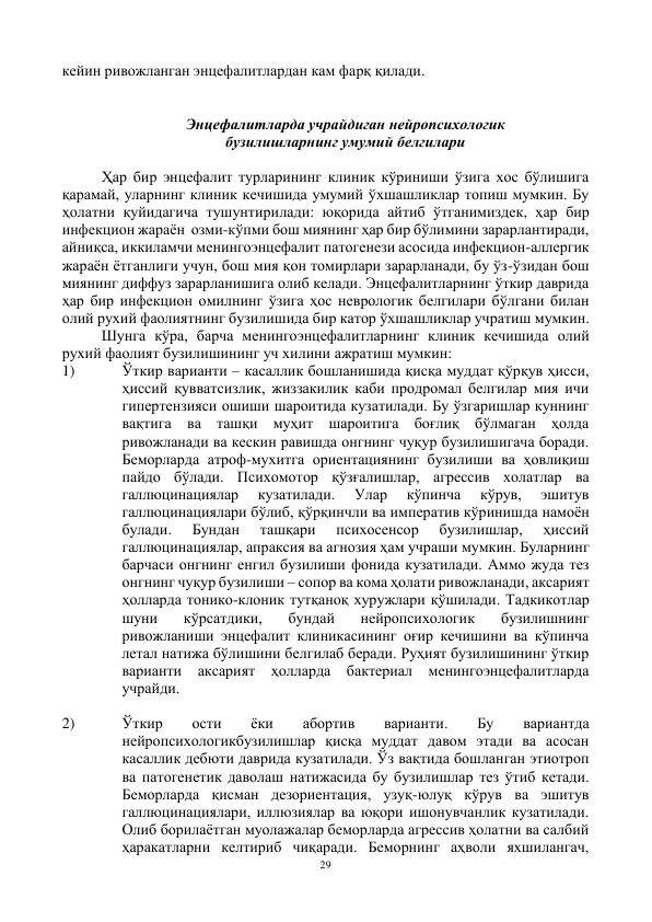 29 
 
кейин ривожланган энцефалитлардан кам фарқ қилади.  
 
 
Энцефалитларда учрайдиган нейропсихологик 
бузилишларнинг умумий белгилари 
 
Ҳар бир энцефалит турларининг клиник кўриниши ўзига хос бўлишига 
қарамай, уларнинг клиник кечишида умумий ўхшашликлар топиш мумкин. Бу 
ҳолатни қуйидагича тушунтирилади: юқорида айтиб ўтганимиздек, ҳар бир 
инфекцион жараён  озми-кўпми бош миянинг ҳар бир бўлимини зарарлантиради, 
айниқса, иккиламчи менингоэнцефалит патогенези асосида инфекцион-аллергик 
жараён ётганлиги учун, бош мия қон томирлари зарарланади, бу ўз-ўзидан бош 
миянинг диффуз зарарланишига олиб келади. Энцефалитларнинг ўткир даврида 
ҳар бир инфекцион омилнинг ўзига ҳос неврологик белгилари бўлгани билан 
олий рухий фаолиятнинг бузилишида бир катор ўхшашликлар учратиш мумкин. 
Шунга кўра, барча менингоэнцефалитларнинг клиник кечишида олий 
рухий фаолият бузилишининг уч хилини ажратиш мумкин: 
1) 
Ўткир варианти – касаллик бошланишида қисқа муддат қўрқув ҳисси, 
ҳиссий қувватсизлик, жиззакилик каби продромал белгилар мия ичи 
гипертензияси ошиши шароитида кузатилади. Бу ўзгаришлар куннинг 
вақтига ва ташқи муҳит шароитига боғлиқ бўлмаган ҳолда 
ривожланади ва кескин равишда онгнинг чуқур бузилишигача боради. 
Беморларда атроф-мухитга ориентациянинг бузилиши ва ҳовлиқиш 
пайдо бўлади. Психомотор қўзғалишлар, агрессив холатлар ва 
галлюцинациялар 
кузатилади. 
Улар 
кўпинча 
кўрув, 
эшитув 
галлюцинациялари бўлиб, қўрқинчли ва императив кўринишда намоён 
булади. 
Бундан 
ташқари 
психосенсор 
бузилишлар, 
ҳиссий 
галлюцинациялар, апраксия ва агнозия ҳам учраши мумкин. Буларнинг 
барчаси онгнинг енгил бузилиши фонида кузатилади. Аммо жуда тез 
онгнинг чуқур бузилиши – сопор ва кома ҳолати ривожланади, аксарият 
ҳолларда тонико-клоник тутқаноқ хуружлари қўшилади. Тадкикотлар 
шуни 
кўрсатдики, 
бундай 
нейропсихологик 
бузилишнинг 
ривожланиши энцефалит клиникасининг оғир кечишини ва кўпинча 
летал натижа бўлишини белгилаб беради. Руҳият бузилишининг ўткир 
варианти аксарият ҳолларда бактериал менингоэнцефалитларда 
учрайди. 
 
2) 
Ўткир 
ости 
ёки 
абортив 
варианти. 
Бу 
вариантда 
нейропсихологикбузилишлар қисқа муддат давом этади ва асосан 
касаллик дебюти даврида кузатилади. Ўз вақтида бошланган этиотроп 
ва патогенетик даволаш натижасида бу бузилишлар тез ўтиб кетади. 
Беморларда қисман дезориентация, узуқ-юлуқ кўрув ва эшитув 
галлюцинациялари, иллюзиялар ва юқори ишонувчанлик кузатилади. 
Олиб борилаётган муолажалар беморларда агрессив ҳолатни ва салбий 
ҳаракатларни келтириб чиқаради. Беморнинг аҳволи яхшилангач, 
