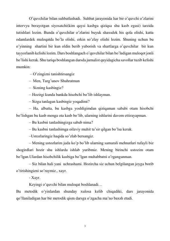 3 
 
O’quvchilar bilan suhbatlashadi.  Suhbat jarayonida har bir o’quvchi o’zlarini 
intervyu berayotgan siyosatchi(kim qaysi kasbga qiziqsa shu kasb egasi) tarzida 
tutishlari lozim. Bunda o’quvchilar o’zlarini buyuk shaxsdek his qola olishi, katta 
odamlardek muloqatda bo’la olishi, erkin so’zlay olishi lozim. Shuning uchun bu 
o’yinning  shartini bir kun oldin berib yuborish va shartlarga o’quvchilar  bir kun 
tayyorlanib kelishi lozim. Dars boshlangach o’quvchilar bilan bo’ladigan muloqot jonli 
bo’lishi kerak. Shu tariqa boshlangan darsda jurnalist quyidagicha savollar tuzib kelishi 
mumkin: 
 – O’zingizni tanishtirsangiz  
–  Men, Turg’unov Shuhratman  
–  Sizning kasbingiz? 
– Hozirgi kunda bankda hisobchi bo’lib ishlayman. 
– Sizga tanlagan kasbingiz yoqadimi? 
– Ha, albatta, bu kasbga yoshligimdan qiziqaman sababi otam hisobchi 
bo’lishgan bu kasb menga ota kasb bo’lib, ularning ishlarini davom ettirayapman.  
– Bu kasbni tanlashingizga sabab nima? 
– Bu kasbni tanlashimga oilaviy muhit ta’sir qilgan bo’lsa kerak. 
–Ustozlaringiz haqida so’zlab bersangiz. 
– Mening ustozlarim juda ko’p bo’lib ularning samarali mehnatlari tufayli biz 
shogirdlari hozir shu ishlarda ishlab yuribmiz. Mening birinchi ustozim otam 
bo’lgan.Ulardan hisobchilik kasbiga bo’lgan muhabbatni o’rganganman. 
– Siz bilan hali yani  uchrashami. Hozircha siz uchun belgilangan joyga borib 
o’tirishingizni so’raymiz., xayr. 
- Xayr.   
Keyingi o’quvchi bilan muloqat boshlanadi… 
Bu metodik o’yinlardan shunday xulosa kelib chiqadiki, dars jarayonida 
qo’llaniladigan har bir metodik qism darsga o’zgacha ma’no baxsh etadi. 
 
