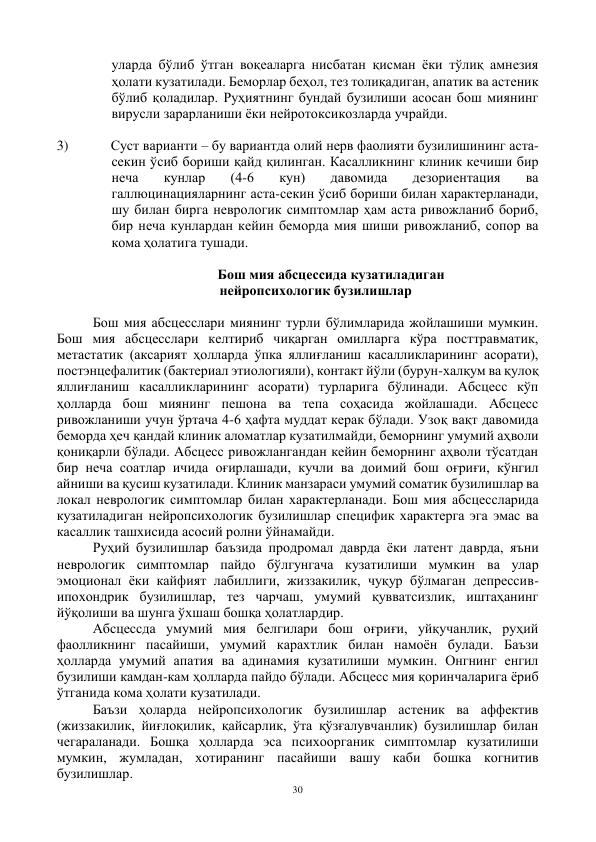 30 
 
уларда бўлиб ўтган воқеаларга нисбатан қисман ёки тўлиқ амнезия 
ҳолати кузатилади. Беморлар беҳол, тез толиқадиган, апатик ва астеник 
бўлиб қоладилар. Руҳиятнинг бундай бузилиши асосан бош миянинг 
вирусли зарарланиши ёки нейротоксикозларда учрайди. 
 
3) 
Суст варианти – бу вариантда олий нерв фаолияти бузилишининг аста-
секин ўсиб бориши қайд қилинган. Касалликнинг клиник кечиши бир 
неча 
кунлар 
(4-6 
кун) 
давомида 
дезориентация 
ва 
галлюцинацияларнинг аста-секин ўсиб бориши билан характерланади, 
шу билан бирга неврологик симптомлар ҳам аста ривожланиб бориб, 
бир неча кунлардан кейин беморда мия шиши ривожланиб, сопор ва 
кома ҳолатига тушади.  
 
                                              Бош мия абсцессида кузатиладиган  
нейропсихологик бузилишлар 
 
Бош мия абсцесслари миянинг турли бўлимларида жойлашиши мумкин. 
Бош мия абсцесслари келтириб чиқарган омилларга кўра посттравматик, 
метастатик (аксарият ҳолларда ўпка яллиғланиш касалликларининг асорати), 
постэнцефалитик (бактериал этиологияли), контакт йўли (бурун-халқум ва қулоқ 
яллиғланиш касалликларининг асорати) турларига бўлинади. Абсцесс кўп 
ҳолларда бош миянинг пешона ва тепа соҳасида жойлашади. Абсцесс 
ривожланиши учун ўртача 4-6 ҳафта муддат керак бўлади. Узоқ вақт давомида 
беморда ҳеч қандай клиник аломатлар кузатилмайди, беморнинг умумий аҳволи 
қониқарли бўлади. Абсцесс ривожлангандан кейин беморнинг аҳволи тўсатдан 
бир неча соатлар ичида оғирлашади, кучли ва доимий бош оғриғи, кўнгил 
айниши ва қусиш кузатилади. Клиник манзараси умумий соматик бузилишлар ва 
локал неврологик симптомлар билан характерланади. Бош мия абсцессларида 
кузатиладиган нейропсихологик бузилишлар специфик характерга эга эмас ва 
касаллик ташхисида асосий ролни ўйнамайди.  
Руҳий бузилишлар баъзида продромал даврда ёки латент даврда, яъни 
неврологик симптомлар пайдо бўлгунгача кузатилиши мумкин ва улар 
эмоционал ёки кайфият лабиллиги, жиззакилик, чуқур бўлмаган депрессив-
ипохондрик бузилишлар, тез чарчаш, умумий қувватсизлик, иштаҳанинг 
йўқолиши ва шунга ўхшаш бошқа ҳолатлардир.  
Абсцессда умумий мия белгилари бош оғриғи, уйқучанлик, руҳий 
фаолликнинг пасайиши, умумий карахтлик билан намоён булади. Баъзи 
ҳолларда умумий апатия ва адинамия кузатилиши мумкин. Онгнинг енгил 
бузилиши камдан-кам ҳолларда пайдо бўлади. Абсцесс мия қоринчаларига ёриб 
ўтганида кома ҳолати кузатилади.  
Баъзи ҳоларда нейропсихологик бузилишлар астеник ва аффектив 
(жиззакилик, йиғлоқилик, қайсарлик, ўта қўзғалувчанлик) бузилишлар билан 
чегараланади. Бошқа ҳолларда эса психоорганик симптомлар кузатилиши 
мумкин, жумладан, хотиранинг пасайиши вашу каби бошка когнитив 
бузилишлар.  
