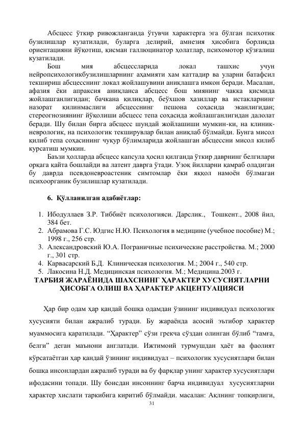 31 
 
Абсцесс ўткир ривожланганда ўтувчи характерга эга бўлган психотик 
бузилишлар кузатилади, буларга делирий, амнезия ҳисобига борлиқда 
ориентацияни йўқотиш, қисман галлюцинатор ҳолатлар, психомотор қўзғалиш 
кузатилади.  
Бош 
мия 
абсцессларида 
локал 
ташхис 
учун 
нейропсихологикбузилишларнинг аҳамияти хам каттадир ва уларни батафсил 
текшириш абсцесснинг локал жойлашувини аниқлашга имкон беради. Масалан, 
афазия ёки апраксия аниқланса абсцесс бош миянинг чакка қисмида 
жойлашганлигидан; бачкана қилиқлар, беўхшов ҳазиллар ва истакларнинг 
назорат 
қилинмаслиги 
абсцесснинг 
пешона 
соҳасида 
эканлигидан; 
стереогнозиянинг йўқолиши абсцесс тепа соҳасида жойлашганлигидан далолат 
беради. Шу билан бирга абсцесс шундай жойлашиши мумкин-ки, на клиник-
неврологик, на психологик текширувлар билан аниқлаб бўлмайди. Бунга мисол 
қилиб тепа соҳасининг чуқур бўлимларида жойлашган абсцессни мисол килиб 
курсатиш мумкин. 
Баъзи ҳолларда абсцесс капсула ҳосил қилганда ўткир даврнинг белгилари 
орқага қайта бошлайди ва латент даврга ўтади. Узоқ йилларни қамраб оладиган 
бу даврда псевдоневроастеник симтомлар ёки яққол намоён бўлмаган 
психоорганик бузилишлар кузатилади.  
 
6. Қўлланилган адабиётлар: 
 
 
1. Ибодуллаев З.Р. Тиббиёт психологияси. Дарслик.,  Тошкент., 2008 йил,  
384 бет. 
2. Абрамова Г.С. Юдгис Н.Ю. Психология в медицине (учебное пособие) М.; 
1998 г., 256 стр. 
3. Александровский Ю.А. Пограничные психические расстройства. М.; 2000 
г., 301 стр. 
4. Карвасарский Б.Д.  Клиническая психология. М.; 2004 г., 540 стр. 
5. Лакосина Н.Д. Медицинская психология. М.; Медицина.2003 г. 
ТАРБИЯ ЖАРАЁНИДА ШАХСНИНГ ҲАРАКТЕР ХУСУСИЯТЛАРНИ 
ҲИСОБГА ОЛИШ ВА ҲАРАКТЕР АКЦЕНТУАЦИЯСИ 
 
Ҳар бир одам ҳар қандай бошқа одамдан ўзининг индивидуал психологик 
хусусияти билан ажралиб туради. Бу жараёнда асосий эътибор ҳарактер 
муаммосига қаратилади. “Ҳарактер” сўзи грекча сўздан олинган бўлиб “тамға, 
белги” деган маънони англатади. Ижтимоий турмушдан ҳаёт ва фаолият 
кўрсатаётган ҳар қандай ўзининг индивидуал – психологик хусусиятлари билан 
бошқа инсонлардан ажралиб туради ва бу фарқлар унинг ҳарактер хусусиятлари 
ифодасини топади. Шу боисдан инсоннинг барча индивидуал  хусусиятларни 
ҳарактер хислати таркибига киритиб бўлмайди. масалан: Ақлнинг топқирлиги, 
