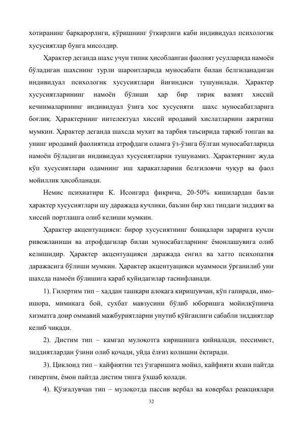 32 
 
хотиранинг барқарорлиги, кўришнинг ўткирлиги каби индивидуал психологик 
хусусиятлар бунга мисолдир.  
Ҳарактер деганда шахс учун типик ҳисобланган фаолият усулларида намоён 
бўладиган шахснинг турли шароитларида муносабати билан белгиланадиган 
индивидуал психологик хусусиятлари йиғиндиси тушунилади. Ҳарактер 
хусусиятларининг 
намоён 
бўлиши 
ҳар 
бир 
тирик 
вазият 
хиссий 
кечинмаларининг индивидуал ўзига хос хусусияти  шахс муносабатларига 
боғлиқ. Ҳарактернинг интелектуал хиссий иродавий хислатларини ажратиш 
мумкин. Ҳарактер деганда шахсда мухит ва тарбия таъсирида таркиб топган ва 
унинг иродавий фаолиятида атрофдаги оламга ўз-ўзига бўлган муносабатларида 
намоён бўладиган индивидуал хусусиятларни тушунамиз. Ҳарактернинг жуда 
кўп хусусиятлари одамнинг иш ҳаракатларини белгиловчи чуқур ва фаол 
мойиллик ҳисобланади. 
Немис психиатири К. Исонгард фикрича, 20-50% кишилардан баъзи 
ҳарактер хусусиятлари шу даражада кучлики, баъзин бир хил типдаги зиддият ва 
хиссий портлашга олиб келиши мумкин.  
Ҳарактер акцентуацияси: бирор хусусиятнинг бошқалари зарарига кучли 
ривожланиши ва атрофдагилар билан муносабатларнинг ёмонлашувига олиб 
келишидир. Ҳарактер акцентуацияси даражада енгил ва хатто психопатия 
даражасига бўлиши мумкин. Ҳарактер акцентуацияси муаммоси ўрганилиб уни 
шахсда намоён бўлишига қараб қуйидагилар таснифланади. 
1). Гилертим тип – хаддан ташқари алоқага киришувчан, кўп гапиради, имо-
ишора, мимикага бой, сухбат мавзусини бўлиб юборишга мойилкўпинча 
хизматга доир оммавий мажбуриятларни унутиб қўйганлиги сабабли зиддиятлар 
келиб чиқади. 
2). Дистим тип – камгап мулоқотга киришишга қийналади, пессимист, 
зиддиятлардан ўзини олиб қочади, уйда ёлғиз қолишни ёқтиради. 
3). Циклоид тип – кайфиятни тез ўзгаришига мойил, кайфияти яхши пайтда 
гипертим, ёмон пайтда дистим типга ўхшаб қолади. 
4). Қўзғалувчан тип – мулоқотда пассив вербал ва ковербал реакциялари 
